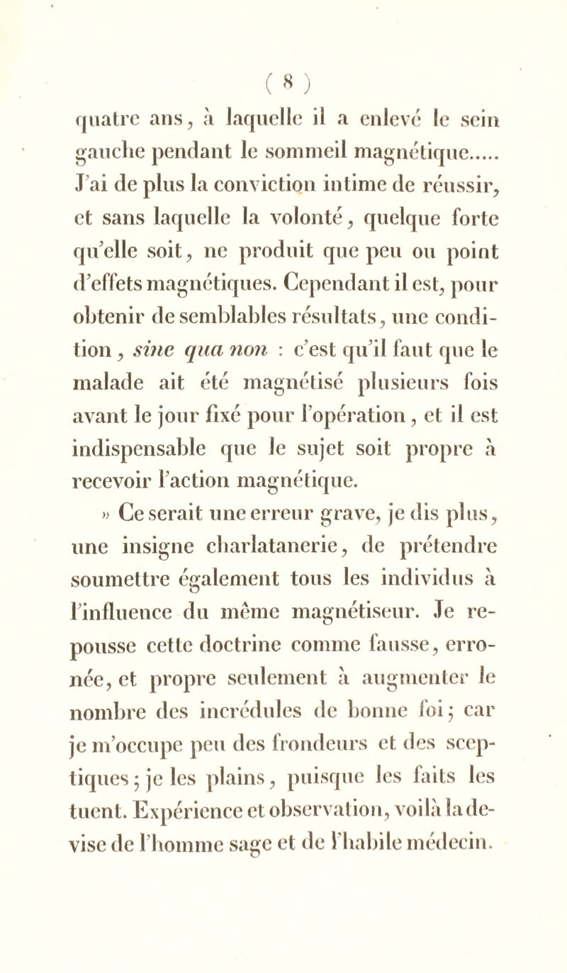 ( « ) quatre ans, à laquelle il a enlevé le sein gauche pendant le sommeil magnétique J’ai de plus la conviction intime de réussir, et sans laquelle la volonté, quelque forte quelle soit, ne produit que peu ou point d’effets magnétiques. Cependant il est, pour obtenir de semblables résultats, une condi- tion , sine qua non : c'est qu’il faut que le malade ait été magnétisé plusieurs fois avant le jour fixé pour l’opération, et il est indispensable que Je sujet soit propre à recevoir l’action magnétique. » Ce serait une erreur grave, je dis plus, une insigne charlatanerie, de prétendre soumettre également tous les individus à l’influence du même magnétiseur. Te re- pousse cette doctrine comme fausse, erro- née, et propre seulement à augmenter le nombre des incrédules de bonne foi; car je m’occupe peu des frondeurs et des scep- tiques; je les plains, puisque les faits les tuent. Expérience et observation, voilà la de- vise de l’homme sage et de l’habile médecin.