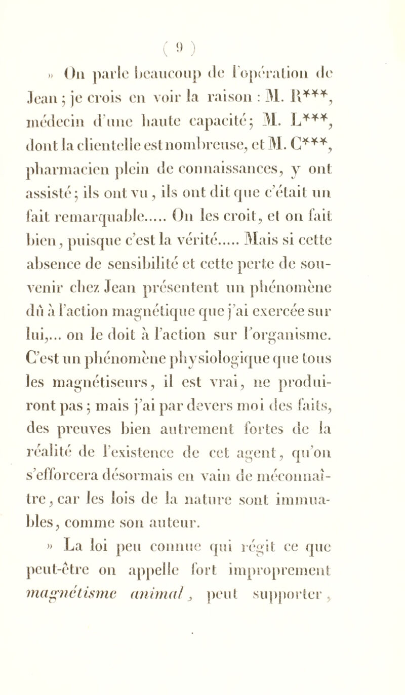 (» ) ». On parle beaucoup de l'opération de Jean 5 je crois en voir la raison : M. H***, médecin d une haute capacité; M. L***, dont la clientelle est nombreuse, et M. C***, pharmacien plein de connaissances, y ont assisté; ils ont vu, ils ont dit que c’était un fait remarquable O11 les croit, et on fait bien, puisque c’est la vérité Mais si cette absence de sensibilité et celle perte de sou- venir chez Jean présentent un phénomène du à faction magnétique que j'ai exercée sur lui,... on le doit à l’action sur l’organisme. C’est un phénomène physiologique que tous les magnétiseurs, il est vrai, ne produi- ront pas ; mais j’ai par devers moi des faits, des preuves bien autrement fortes de la réalité de l’existence de cet agent, qu'on s’efforcera désormais en vain de méconnaî- tre, car les lois de la nature sont immua- bles, comme son auteur. » La loi peu connue qui régit ce que peut-être on appelle fort improprement magnétisme animal, peut supporter.