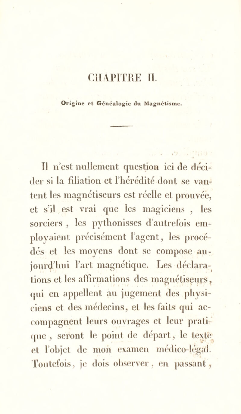 CHAPITRE IL Origine et Généalogie du Magnétisme. Il n’est nullement question ici de déci- der si la filiation et l’hérédité dont se van- tent les magnétiseurs est réelle et prouvée, et s’il est vrai que les magiciens , les sorciers , les pytlionisses d’autrefois em- ployaient précisément l’agent, les procé- dés et les moyens dont se compose au- jourd’hui l’art magnétique. Les déclara- tions et les affirmations des magnétiseurs * qui en appellent au jugement des physi- ciens et des médecins, et les faits qui ac- compagnent leurs ouvrages et leur prati- que , seront le point de départ, le texte et l’objet de mon examen médico-légal. Toutefois, je dois observer, en passant,