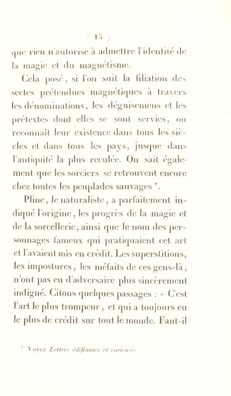 (nie rien n autorise à admettre 1 identité de la magie et du magnétisme. Cela posé, si Ion suit la filiation des sectes prétendues magnétiques à travers les dénominations, les déguisemens el les prétextes dont elles si; sont servies, on reconnaît leur existence dans tous les siè- cles et dans tous les pays, jusque dans l'antiquité la plus reculée. On sait égale- ment que les sorciers se retrouvent encore cliez toutes les peuplades sauvages *. Pline, le naturaliste, a parfaitement in- diqué I origine, les progrès de la magie et de la sorcellerie, ainsi que le nom des per- sonnages fameux qui pratiquaient cet art et l’avaient mis en crédit. Les superstitions, les impostures, les méfaits de ces gens-là, n’ont pas eu d’adversaire plus sincèrement indigné. Citons quelques passages : « C’est l’art le plus trompeur, et qui a toujours eu le plus de crédit sur tout le monde. Faut-il Voyez Lettres édifiantes et r.urieuses