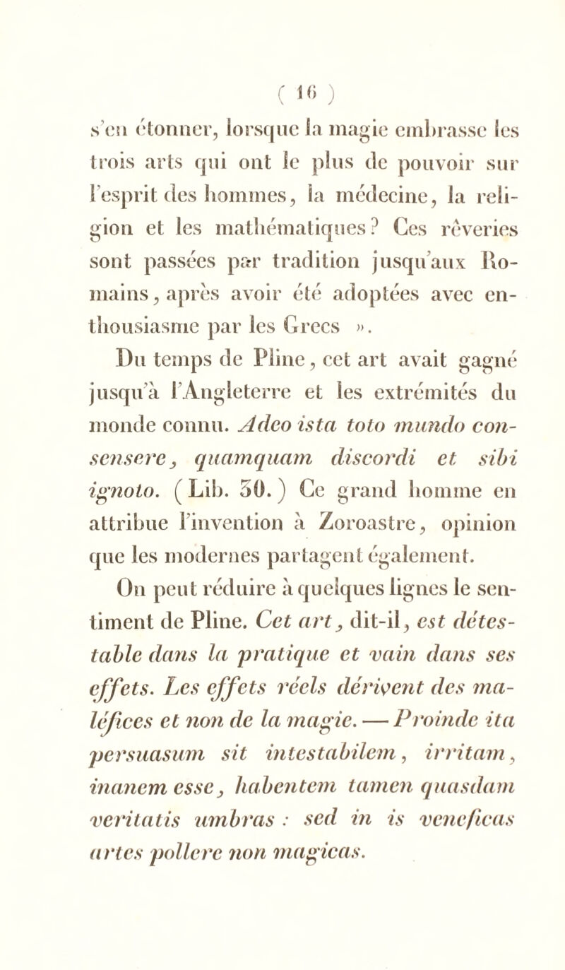 ( If) ) s’en étonner, lorsque la magie embrasse les trois arts qui ont le plus de pouvoir sur l’esprit des hommes, la médecine, la reli- gion et les mathématiques? Ces rêveries sont passées par tradition jusqu’aux Ro- mains , après avoir été adoptées avec en- thousiasme par les Grecs ». Du temps de Pline, cet art avait gagné jusqu’à l’Angleterre et les extrémités du monde connu. Adeo istci toto mundo con- sensere 3 quamquam discordi et sibi ignoto. ( Lib. 50. ) Ce grand homme en attribue l’invention à Zoroastre, opinion que les modernes partagent également. On peut réduire à quelques lignes le sen- timent de Pline. Cet art, dit-il, est détes- table dans la 'pratique et vain dans ses effets. Les effets réels dérivent des ma- léfices et non de la magie. — Proinde ita persuasum sit intestabilem, irritant, inanem esse 3 habentem tamen quasdam veritatis ambras : sed in is vcncficas urtes polierc non magicas.