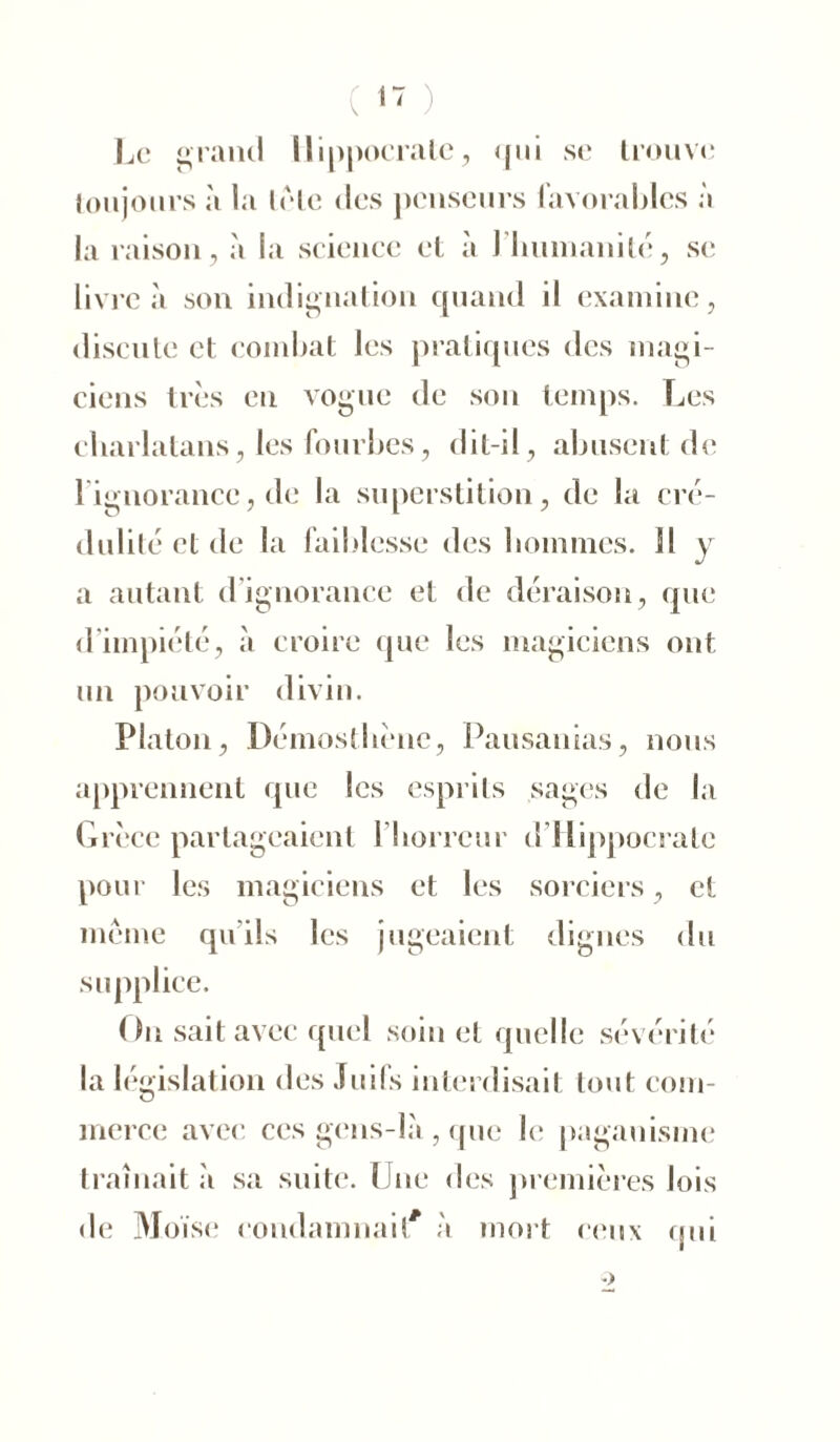 sc trouve Le grand Hippocrate, qui toujours à la lete des penseurs favorables à la raison, à la science et à J humanité, se livre à son indignation quand il examine, discute et combat les pratiques des magi- ciens très en vogue de son temps. Les charlatans, les fourbes, dit-il, abusent de 1 ignorance, de la superstition, de la cré- dulité et de la faiblesse des hommes. Il y a autant d’ignorance et de déraison, que d impiété, à croire que les magiciens ont un pouvoir divin. Platon, Démosthcne, Pausanias, nous apprennent que les esprits sages de la Grèce partageaient 1 horreur d Hippocrate pour les magiciens et les sorciers, et meme qu'ils les jugeaient dignes du supplice. On sait avec quel soin et quelle sévérité la législation des Juifs interdisait tout com- merce avec ces gens-là , que le paganisme traînait à sa suite. Une des premières lois de Moïse condamnait à mort ceux qui