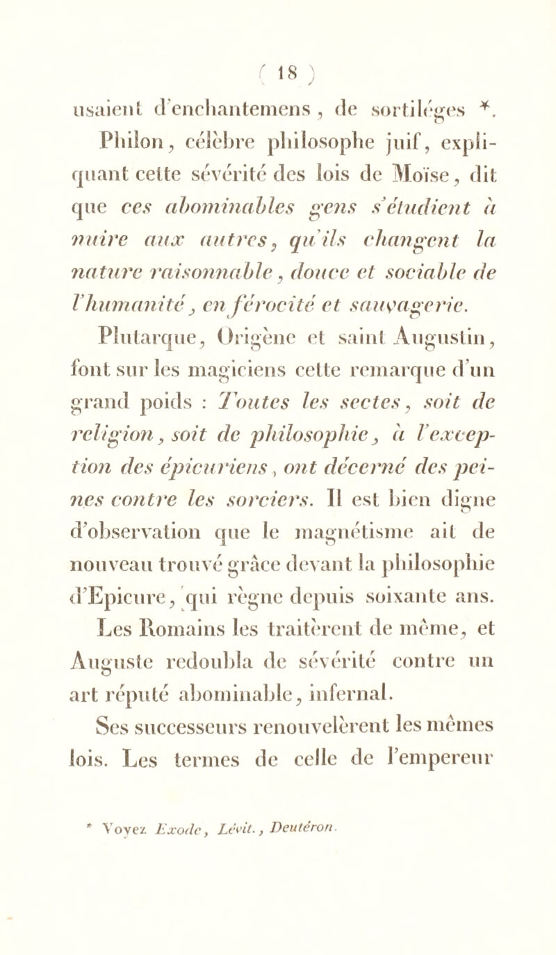 usaient d'enchantemens , de sortilèges *. Philon, célèbre philosophe juif, expli- quant celte sévérité des lois de Moïse, dit que ccs abominables gens s’étudient à nuire aux autres, qu'ils changent la nature raisonnable, douce et sociable de Vhumanitéj en f érocité et sauvagerie. Plutarque, Ürigène et saint Augustin, font sur les magiciens cette remarque d’un grand poids : Toutes les sectes, soit de religion, soit de philosophie j à l excep- tion des épicuriens, ont décerné des pei- nes contre les sorciers. Il est bien digne d'observation que le magnétisme ail de nouveau trouvé grâce devant la philosophie d Epicure, qui règne depuis soixante ans. Les Romains les traitèrent de même, et Auguste redoubla de sévérité contre un art réputé abominable, infernal. Ses successeurs renouvelèrent les mêmes lois. Les termes de celle de l’empereur * Voyez lîxodc, Lévit., Deutéron.