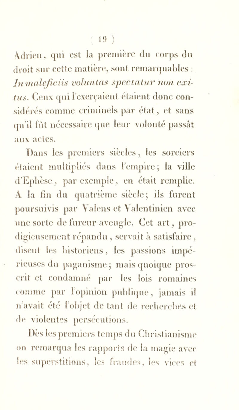 Adrien, qui est la première du corps du droit sur celte matière, sont remarquables : In male/iciis voluntas spcctatiir non cxi- tns. Ceux qui l’exerçaient étaient donc con- sidérés comme criminels par état , et sans qu'il fut nécessaire que leur volonté passât aux actes. Dans les premiers siècles, les sorciers étaient multipliés dans l’empire; la ville d’Ephèse, par exemple, en était remplie. A la fin du quatrième siècle; iis furent poursuivis par \alens et Valentinien avec une sorte de fureur aveugle. Cet art, pro- digieusement répandu , servait à satisfaire, disent les historiens, les passions impé- rieuses du paganisme; mais quoique pros- crit et condamné par les lois romaines comme par l’opinion publique, jamais ii de violentes persécutions. Dès les premiers temps du Chrisl ianisme on remarqua les rapports de la magie avec les superstitions, les fraudes, les vices et