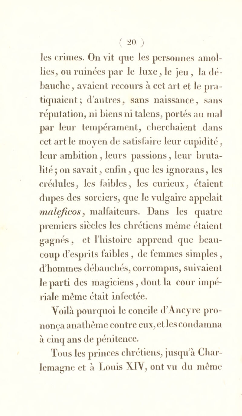 ( ) les crimes. On vit que les personnes amol- lies, ou ruinées par le luxe, le jeu, la clé- bauche, avaient recours à cet art et le pra- tiquaient; d’autres, sans naissance, sans réputation, ni biens ni talens, portés au mal par leur tempérament, cherchaient dans cet art le moyen de satisfaire leur cupidité, leur ambition, leurs passions, leur bruta- lité ; on savait, enfin, que les ignorans, les crédules, les faibles, les curieux, étaient dupes des sorciers, que le vulgaire appelait maleficos, malfaiteurs. Dans les quatre premiers siècles les chrétiens même étaient gagnés, et l'histoire apprend que beau- coup d’esprits faibles, de femmes simples , d’hommes débauchés, corrompus, suivaient le parti des magiciens, dont la cour impé- riale même était infectée. Voilà pourquoi le concile d Ancyre pro- nonça anathème contre eux, et les condamna à cinq ans de pénitence. Tous les princes chrétiens, jusqu’à Char- lemagne et à Louis XI V, ont vu du même