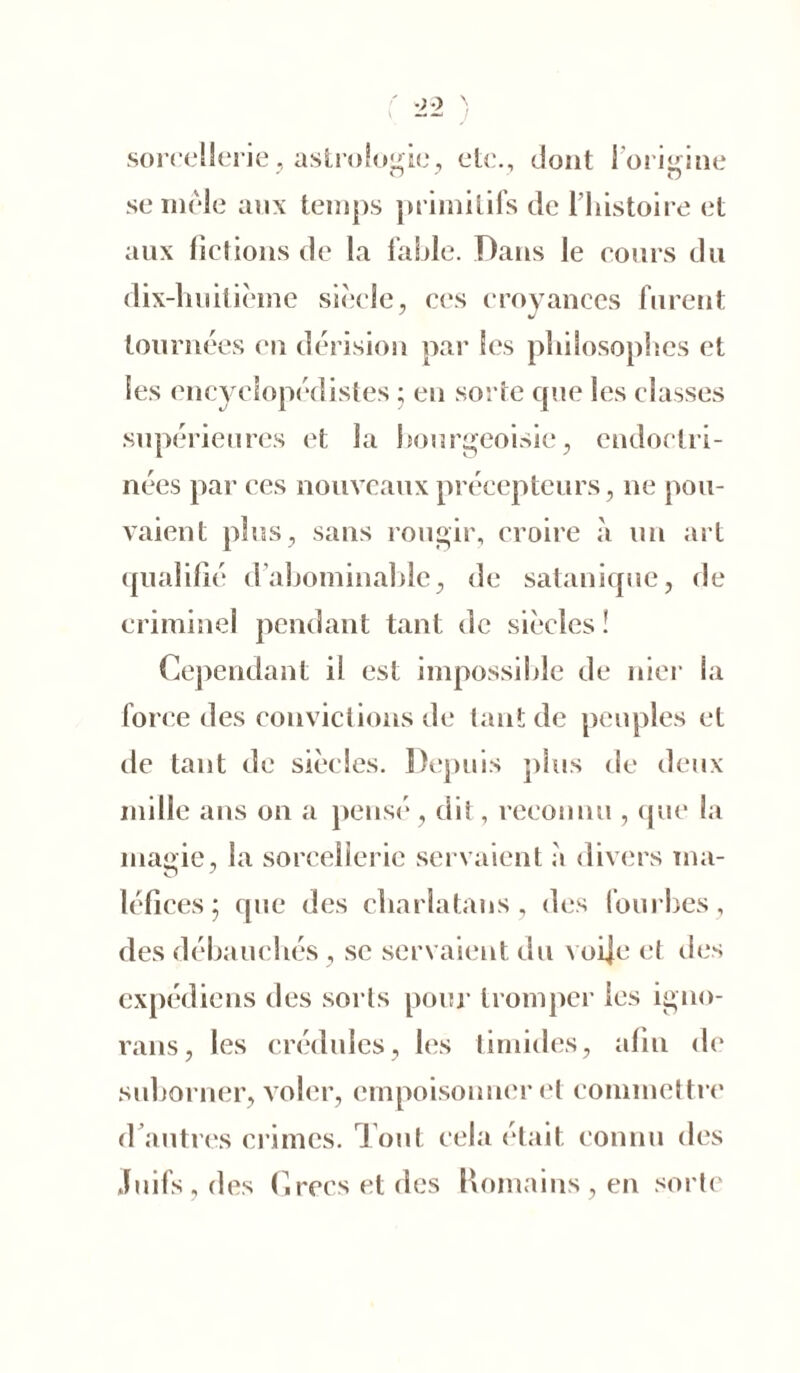 sorcellerie, astrologie, etc., dont 1 origine se mêle aux temps primitifs de l’histoire et aux fictions de la fable. Dans le cours du dix-huitième siècle, ces croyances furent J J tournées en dérision par les philosophes et les encyclopédistes ; en sorte que les classes supérieures et la bourgeoisie, endoctri- nées par ces nouveaux précepteurs, ne pou- vaient plus, sans rougir, croire à un art qualifié d’abominable, de satanique, de criminel pendant tant de siècles! Cependant il est impossible de nier la force des convictions de tant de peuples et de tant de siècles. Depuis plus de deux mille ans on a pensé, dit, reconnu , que la magie, la sorcellerie servaient à divers ma- léfices ; que des charlatans, des fourbes, des débauchés, se servaient du voije et des expédiens des sorts pour tromper les igno- rons, les crédules, les timides, afin de suborner, voler, empoisonner et commettre d autres crimes. Tout cela était connu des Juifs, des Grecs et des Romains, en sorte