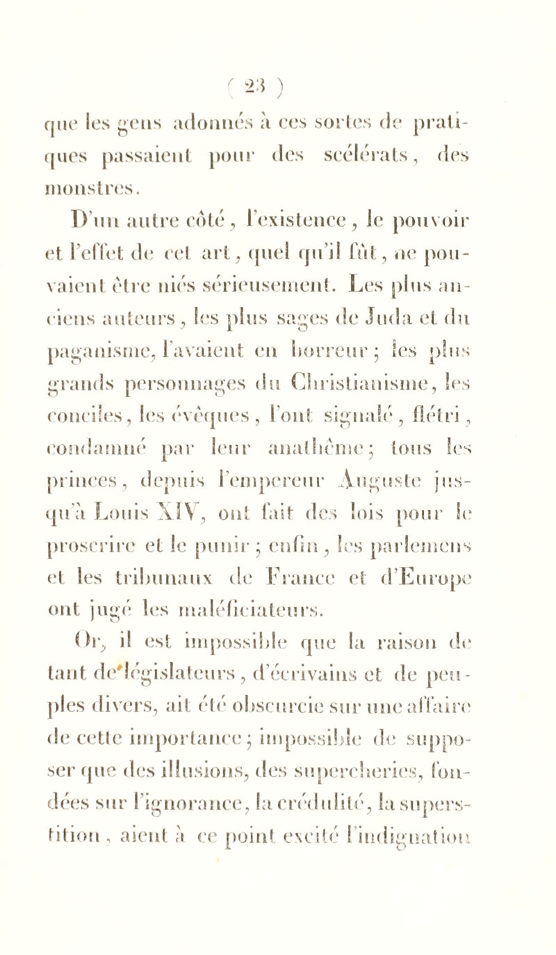 que les gens adonnés à ces sortes de prati- ques passaient pour des scélérats, des monstres. D'un autre côté, 1 existence, Je pouvoir et l’effet ch; cet art , quel qu’il fut, ne pou- vaient être niés sérieusement. Les plus an- ciens auteurs, les plus sages de Juda et du paganisme, l'avaient en horreur; les plus grands personnages du Christianisme, les conciles, les évêques, l’ont signalé, flétri , condamné par leur anathème; tous les princes, depuis l’empereur Auguste jus- qua Louis XIV, ont fait des lois pour Se proscrire et le punir; enfin, les parlemens et les tribunaux de France et d’Europe ont jugé les maléficiateurs. Or, il est impossible que la raison de tant de'législateurs, d écrivains et de peu- ples divers, ait été obscurcie sur une affaire de cette importance ; impossible de suppo- ser que des illusions, des supercheries, fon- dées sur I ignorance, la crédulité, la supers- tition , aient à ce point excité l iiidignatimi