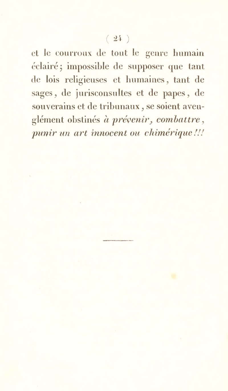 ( i ) et le courroux de tout le genre humain éclairé j impossible de supposer que tant de lois religieuses et humaines, tant de sages, de jurisconsultes et de papes, de souverains et de tribunaux, se soient aveu- glément obstinés à prévenir, combattre, punir an art innocent ou chimérique !!!