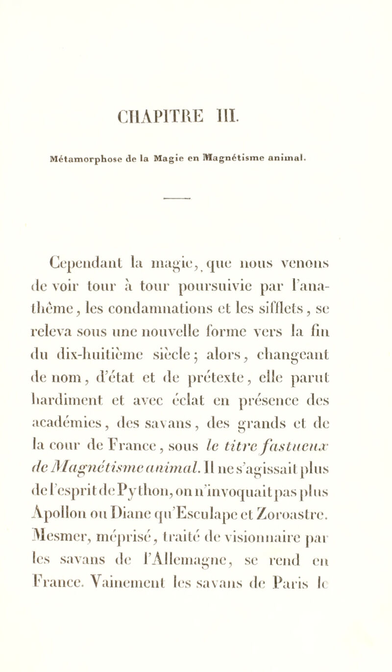 CHAPITRE III. Métamorphose de la Magie en Magnétisme animal. Cependant la magie, que nous venons de voir tour à tour poursuivie par 1 ana- thème, les condamnations et les sitilets, se releva sous une nouvelle forme vers la fin du dix-huitième siècle; alors, changeant de nom, d’état et de prétexte, elle parut hardiment et avec éclat en présence des académies, des savans, des grands et de la cour de France, sous le titre fastueux de Magnétisme animal. Il nes’agissait plus de l’esprit de Python, on n’invoquait pas plus Apollon ou Diane qu’Esculape et Zoroastrc. Mesmer, méprisé, traité de visionnaire pai les savans de fi Allemagne, se rend en France. Vainement les savans de Paris le