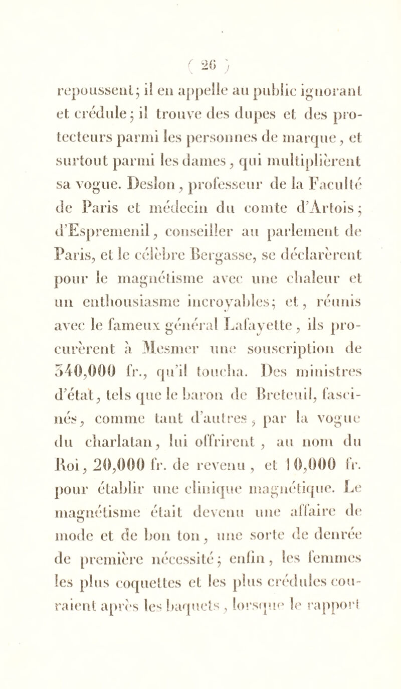repoussent5 if en appelle au public ignorant et crédule ; il trouve des dupes et des pro- tecteurs parmi les personnes de marque, et surtout parmi les dames, qui multiplièrent sa vogue. Desîon, professeur de la Faculté de Paris et médecin du comte d’Artois; d’Espremenil, conseiller au parlement de Paris, et le célèbre Bergasse, se déclarèrent pour le magnétisme avec une chaleur et un enthousiasme incroyables; et, réunis avec le fameux général Lafayette, ils pro- curèrent à Mesmer une souscription de 540,000 lr., qu i! toucha. Des ministres d’état, tels (pie le baron de Breteuil, fasci- nés, comme tant d’autres, par la vogue du charlatan, lui offrirent , au nom du Roi, 20,000 fr. de revenu , et 10,000 IV. pour établir une clinique magnétique. Le magnétisme était devenu une affaire de O mode et de bon ton, une sorte de denrée de première nécessité; enfin, les femmes les plus coquettes et les plus crédules cou- raient après les baquets, lorsque le rapport