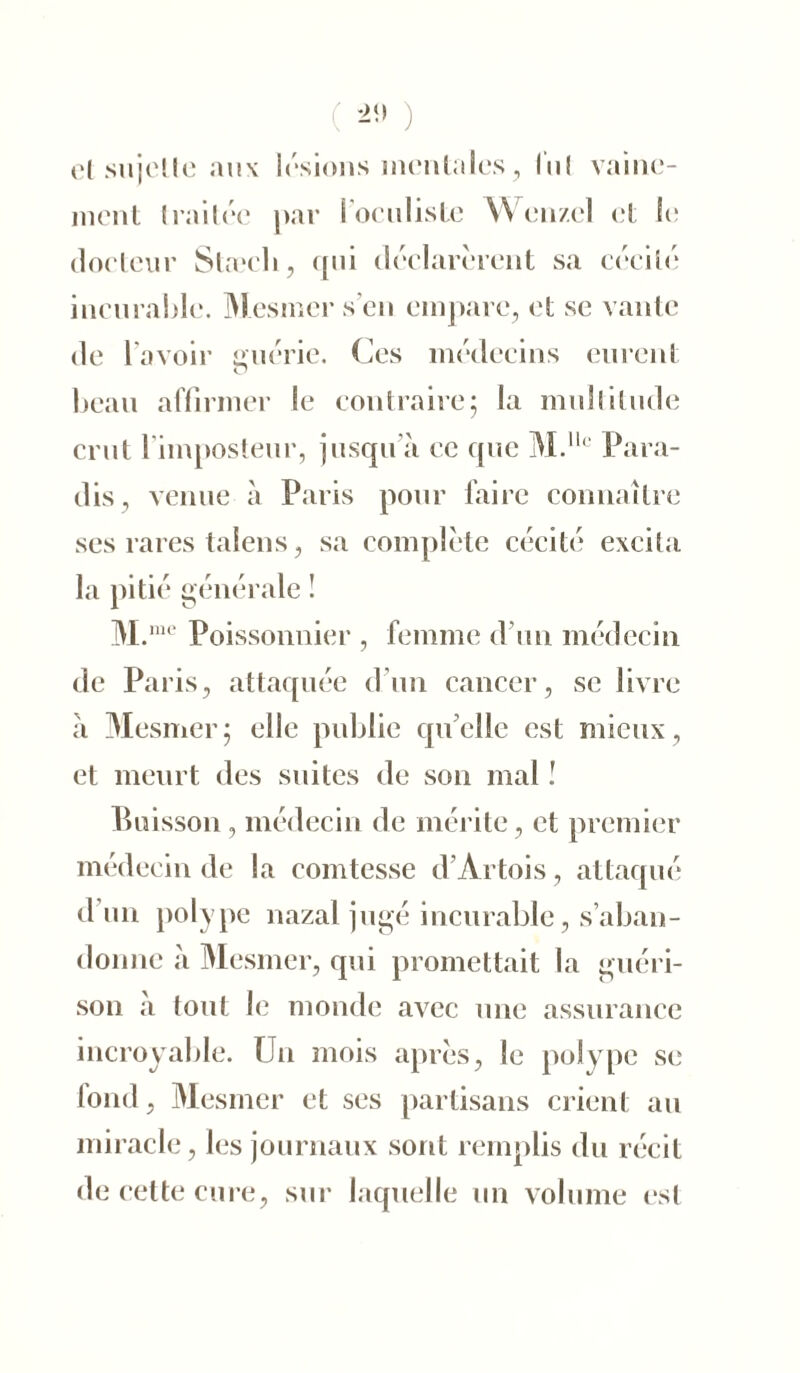 ( ) cl su je! le aux lésions mentales, lui vaine- ment Imitée par l'oculiste Wcnzcl et le docteur Stæcli, cpii déclarèrent sa cécité incurable. Mesmer s'en empare, et se vante de l'avoir guérie. Ces médecins eurent beau affirmer le contraire; la multitude crut l'imposteur, jusqu’à ce que M.llc Para- dis, venue à Paris pour faire connaître ses rares talens, sa complète cécité excita la pitié générale ! M.me Poissonnier , femme d’un médecin de Paris, attaquée d’un cancer, se livre à Mesmer; elle publie quelle est mieux, et meurt des suites de son mal ! Buisson , médecin de mérite, et premier médecin de la comtesse d’Artois, attaqué d un polype nazal jugé incurable, s’aban- donne à Mesmer, qui promettait la guéri- son à tout le monde avec une assurance incroyable. Un mois après, le polype se fond, Mesmer et ses partisans crient au miracle, les journaux sont remplis du récit de cette cure, sur laquelle un volume est