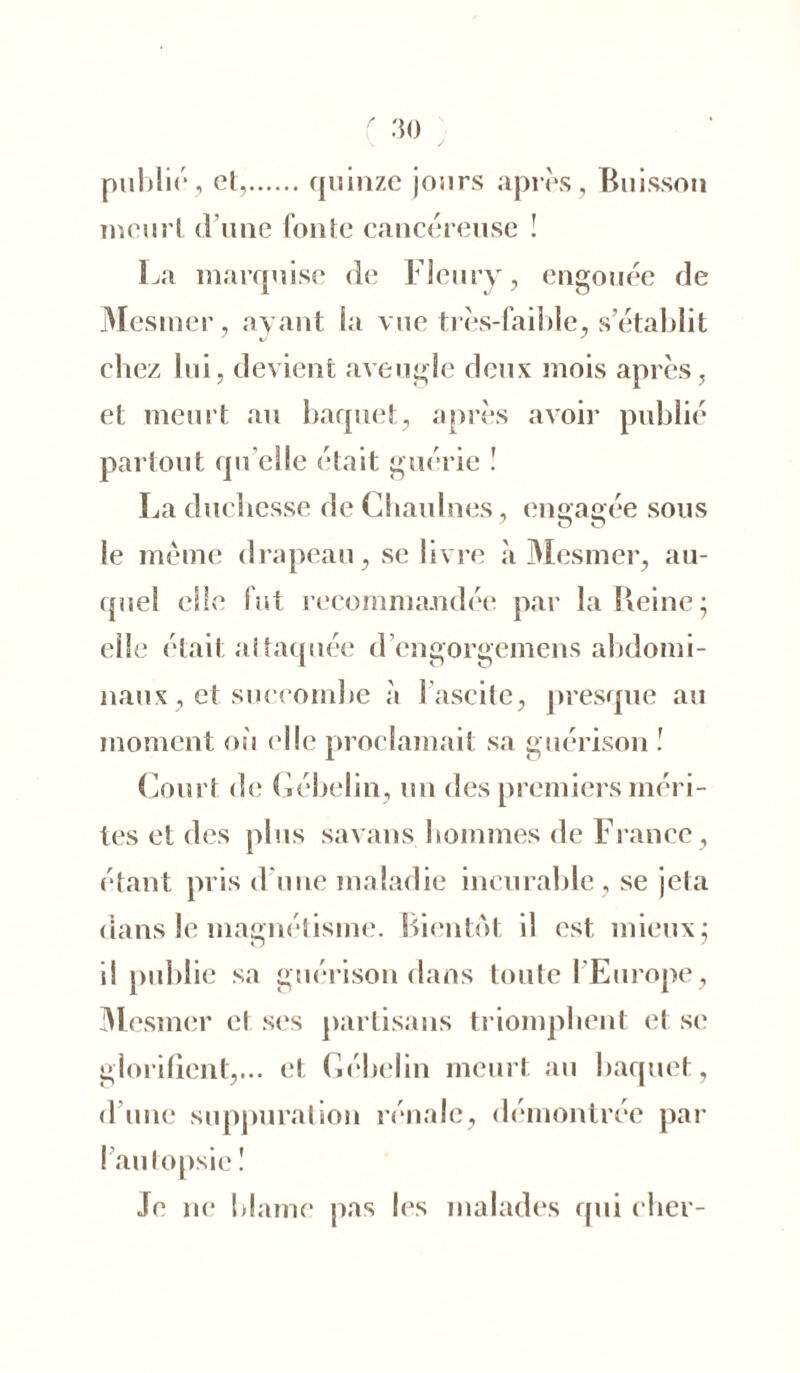 publié, et, quinze jours après. Buisson meurt d une fonte cancéreuse ! La marquise de Fleury, engouée de Mesmer, ayant la vue très-faible, s’établit chez lui, devient aveugle deux mois après, et meurt au baquet, après avoir publié partout qu elle était guérie ! La duchesse de Chaulnes, engagée sous le même drapeau, se livre à Mesmer, au- quel elle fut recommandée par la Heine ; elle était attaquée d’engorgemens abdomi- naux, et succombe à l’ascite, presque au moment où elle proclamait sa guérison ! Court de Gébelin, un des premiers méri- tes et des plus savans hommes de France, étant pris d'une maladie incurable, se jeta dans le magnétisme. Bientôt il est mieux ; il publie sa guérison dans toute l’Europe, Mesmer et ses partisans triomphent et se glorifient,... et Gébelin meurt au baquet, d’une suppuration rénale, démontrée par l’autopsie ! Je ne blâme pas les malades qui cher-