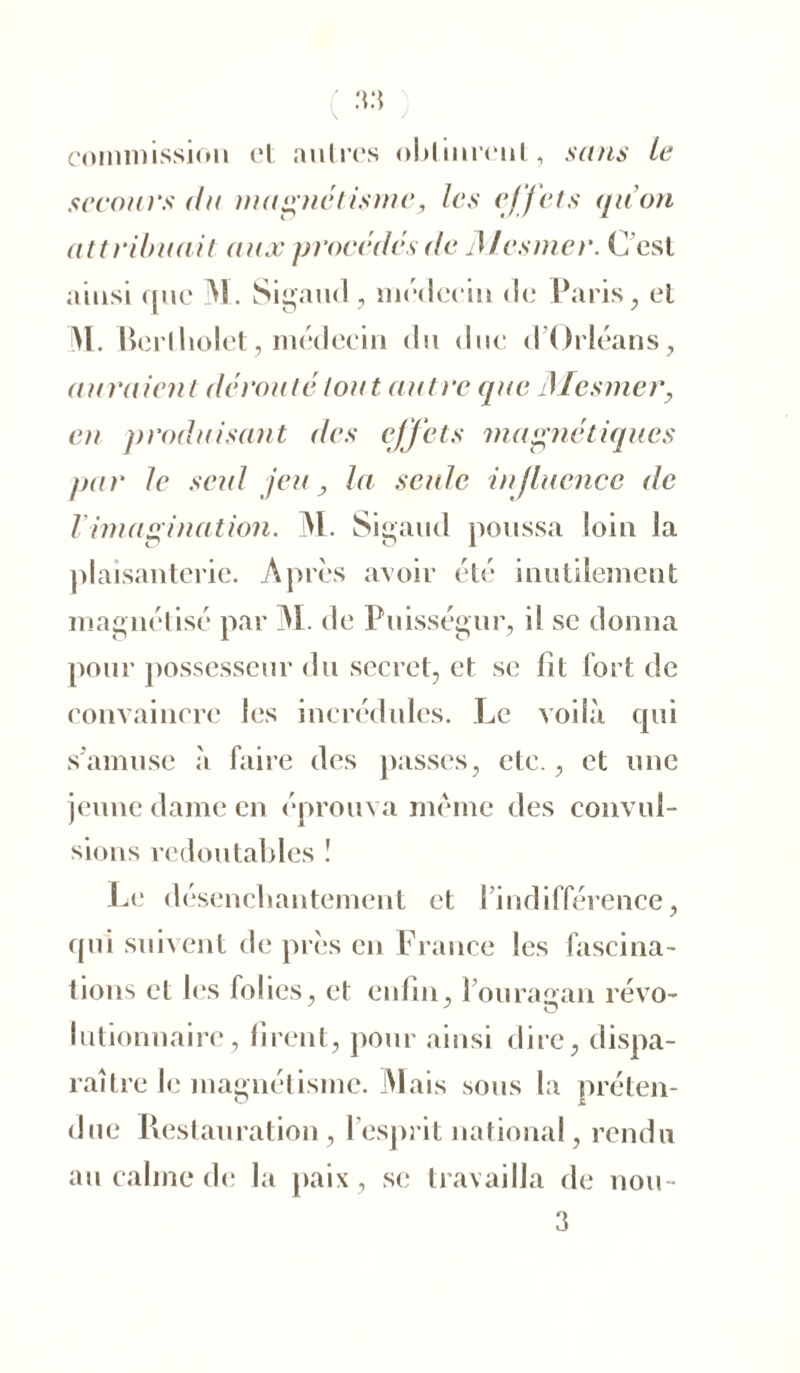 33 commission et autres obtinrent, sans le secours (tu magnétisme, les effets quon attribuait aux procédés de 71 les mer. C’est ainsi que M. Sigaud, médecin de Paris, et M. Berlholet, médecin du due d'Orléans, auraient déroulé tout autre que Mesmer, en produisant des effets magnétiques par le seul jeu, la seule influence de T imagination. M. Sigaud poussa loin la plaisanterie. Après avoir été inutilement magnétisé par M. de Puisségur, il se donna pour possesseur du secret, et se fit fort de convaincre les incrédules. Le voilà qui s'amuse à faire des passes, etc., et une jeune dame en éprouva même des convul- sions redoutables ! Le désenchantement et l’indifférence, qui suivent de près en France les fascina- tions et les folies, et enfin, 1 ouragan révo- lutionnaire, tirent, pour ainsi dire, dispa- raître le magnétisme. Mais sous la préten- due Restauration, l’esprit national, rendu au calme de la paix, se travailla de nou- 3