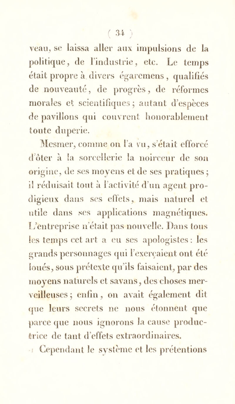 veau, se laissa aller aux impulsions de la politique, de 1 industrie, etc. Le temps était propre à divers égarcmens , qualifiés de nouveauté, de progrès, de réformes morales et scientifiques; autant d’espèces de pavillons qui couvrent honorablement toute duperie. Mesmer, comme on l a vu, s était efforcé d oter à la sorcellerie la noirceur de son origine, de ses moyens et de ses pratiques ; il réduisait tout à l’activité d'un agent pro- digieux dans ses effets, mais naturel et utile dans ses applications magnétiques. L’entreprise n était pas nouvelle. Dans tous les temps cet art a eu ses apologistes : les grands personnages qui l’exerçaient ont été loués, sous prétexte qu’ils faisaient, par des moyens naturels et savans, des choses mer- veilleuses ; enfin, on avait également dit que leurs secrets ne nous étonnent que parce que nous ignorons la cause produc- trice de tant d’effets extraordinaires. Cependant le système et les prétentions i