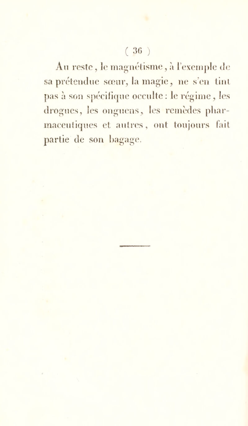 ( 30 ) Au reste, le magnétisme, à l’exemple de sa prétendue sœur, la magie, 11e s’en tint pas à son spécifique occulte: le régime, les drogues, les onguens, les remèdes phar- maceutiques et autres, ont toujours fait partie de son bagage.