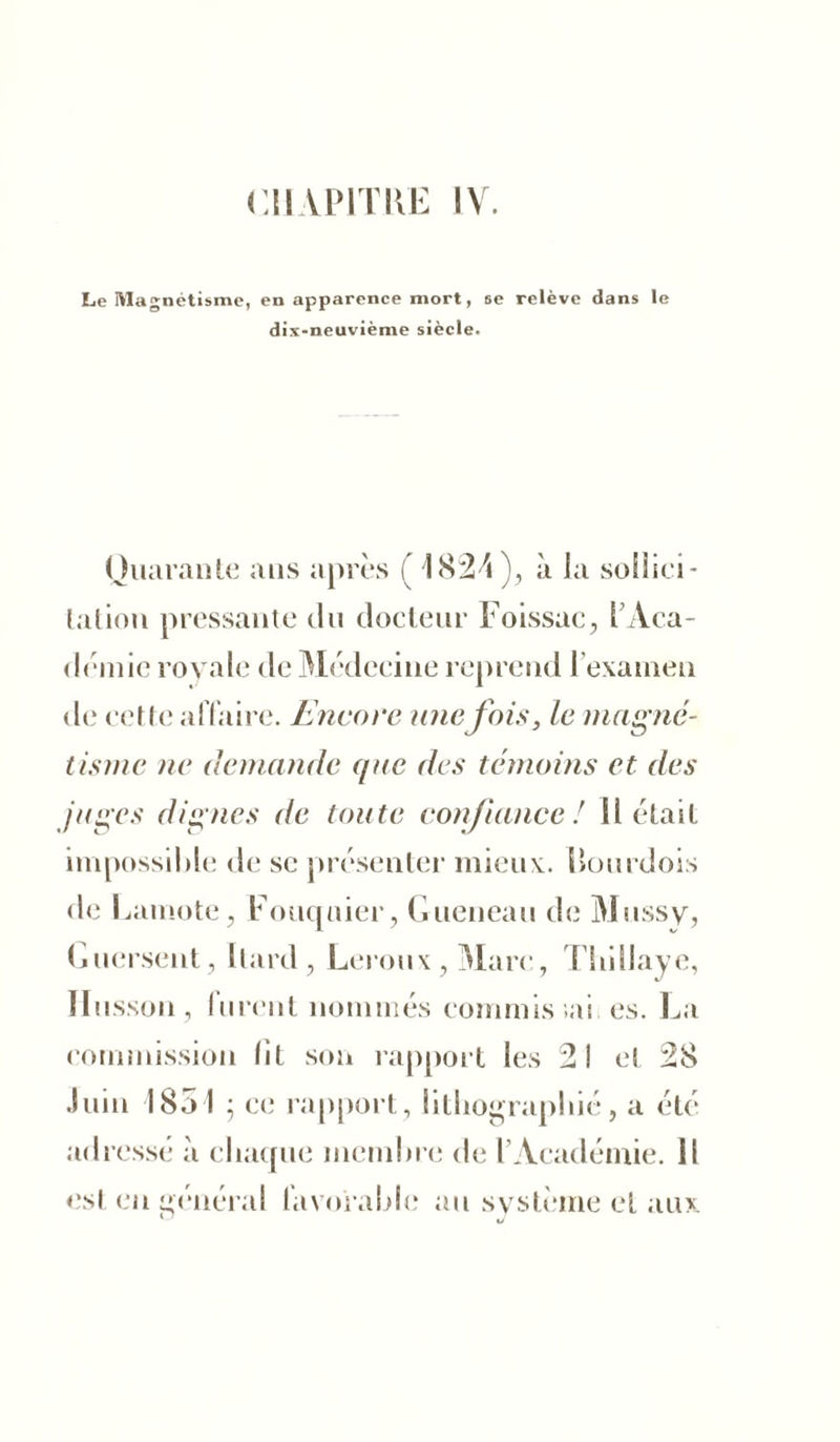 Le Magnétisme, en apparence mort, se relève dans le dix-neuvième siècle. Quarante ans après ( I82ri ), à la sollici - lation pressante du docteur Foissac, l’Aca- démie royale de Médecine reprend l’examen de cette affaire. Encore unefois, le magné- tisme ne demande que des témoins et des /âges dignes de toute confiance! Il était impossible de se présenter mieux. Bourdois de Lamote, Fouquier, Gueneau de Mussy, Guersent, Itard, Leroux,Mare, Tbillaye, ïlusson, furent nommés commis .ai es. La commission fit son rapport les 2! et 28 Juin 1851 ; ce rapport, lithographié, a été adressé à chaque membre de l’Académie. Il est en général favorable au système et aux