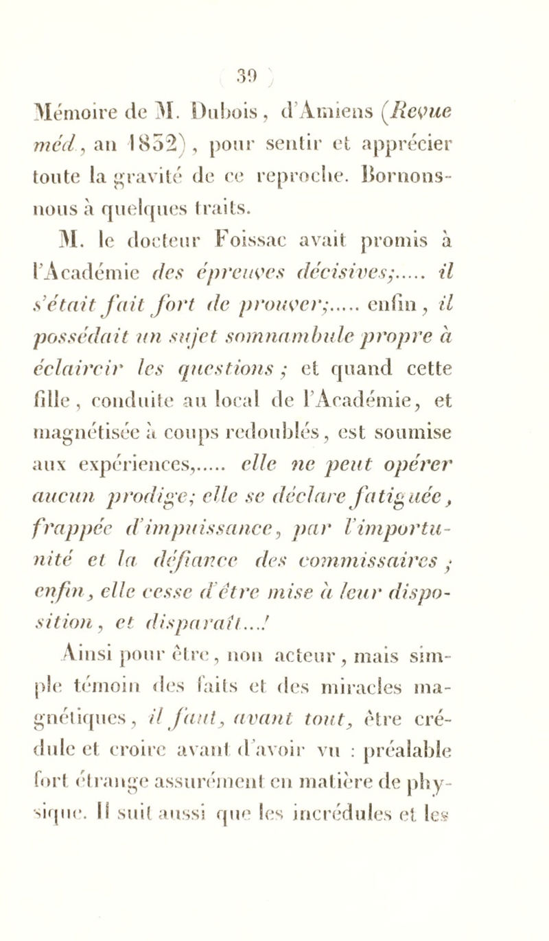 30 Mémoire de M. Dubois, d’Amiens (Revue méd, an 1832), pour sentir et apprécier toute la gravité de ce reproche. Bornons- nous à quelques traits. M. le docteur Foissae avait promis à l’Académie des épreuves décisivesy il s’était fait fort de prouver- enfin, il possédait un sujet somnambule propre à éclaircir les questions ; et quand cette fille, conduite au local de 1 Académie, et magnétisée à coups redoublés, est soumise aux expériences, elle ne peut opérer aucun prodige; elle se déclare fatiguée, frappée d’impuissance, par l importu- nité et la défiance des commissaires y enfin, elle cesse d être mise à leur dispo- sition, et disparaît...! Ainsi pour être, non acteur, mais sim- ple témoin des faits et des miracles ma- gnétiques, il faut, avant tout, être cré- dule et croire avant d avoir vu : préalable fort étrange assurément en matière de phy- sique. Il suit aussi que les incrédules et les