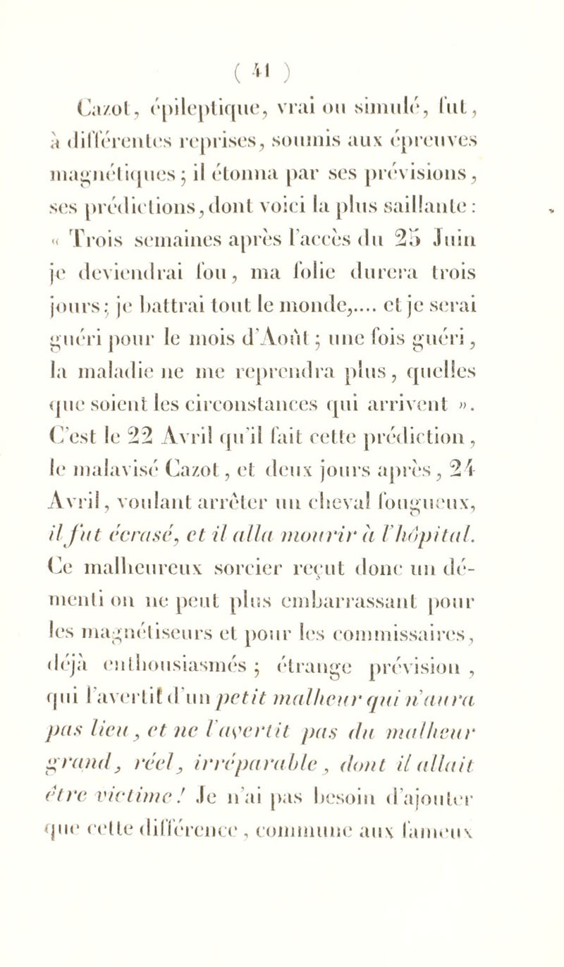 ( *1 ) Cazot, épileptique, vrai ou simulé, lut, à différentes reprises, soumis aux épreuves magnétiques5 il étonna par ses prévisions, ses prédictions,dont voici la plus saillante: « Trois semaines après l’accès du 25 Juin je deviendrai fou, ma folie durera trois jours; je battrai tout le monde,.... et je serai guéri pour le mois d’Aout ; une fois guéri, la maladie ne me reprendra plus, quelles que soient les circonstances qui arrivent ». C’est le 22 Avril qu’il fait cette prédiction, le malavisé Cazot, et deux jours après, 24 Avril, voulant arrêter un cheval fougueux, il fut écrasé, et il alla mourir a V hôpital. Ce malheureux sorcier reçut donc un dé- menti on ne peut plus embarrassant pour les magnétiseurs et pour les commissaires, déjà enthousiasmés ; étrange prévision , •pii l'avertit d'un petit malheur qui n aura pus lieu, et ne l avertit pas du malheur grand, réel, irréparabledont Huilait être victime! Je n ai pas besoin d ajouter que cette différence , commune aux fameux