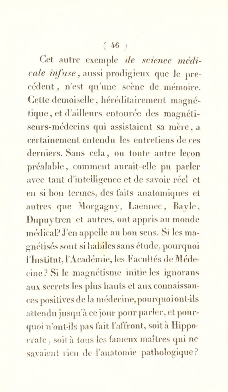 ( *6 ) Cet autre exemple de science médi- cale irifuse, aussi prodigieux que Je pre- cedent n’est qu’une scène de mémoire. Cette demoiselle, héréditairement magné- o tique, et d’ailleurs entourée des magnéti- seurs-médecins qui assistaient sa mère, a certainement entendu les entretiens de ces derniers. Sans cela, ou toute autre leçon préalable, comment aurait-elle pu parler avec tant d’intelligence et de savoir réel cl O en si bon termes, des faits anatomiques et autres que Morgagny, Laennec, Bavle, Dupuytren et autres, ont appris au monde médical? J en appelle au bon sens. Si les ma- gnétisés sont si habiles sans étude, pourquoi l’Institut, l’Académie, les Facultés de Méde- cine? Si le magnétisme initie les ignorans aux secrets les plus hauts et aux connaissan- ces positives de la médecine,pourquoi ont-ils attendu jusqu à ce jour pour parler, et pour- quoi n ont-ils pas fait ! al Iront, soit a Hippo- crate , soi( a tous les fameux maîtres qui ne savaient rien de l’anatomie pathologique?