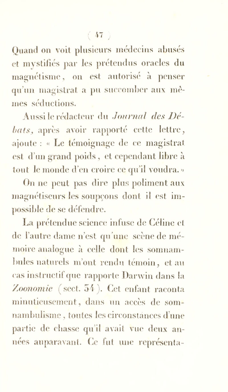 Quand on voit plusieurs médecins abusés et mystifiés par les prétendus oracles du magnétisme, on est autorisé à penser qu'un magistrat a pu succomber aux me- mes séductions. Aussi le rédacteur du Journal des Dé- buts y après avoir rapporté cette lettre, ajoute : « Le témoignage de ce magistral est d'un grand poids , et cependant libre à tout le monde d'en croire ce qu’il voudra. > On ne peut pas dire plus poliment aux magnétiseurs les soupçons dont il est im- possible de se défendre. La prétendue science infuse de Céline et de l’autre dame n est qu’une scène de mé- moire analogue à celle dont les somnam- 1 mies naturels m ont rendu témoin, et au cas inst ructif que rapporte Darwin dans la /oonomie (sect. 54). Cet enfant raconta minutieusement, dans un accès de som- nambulisme , toutes les circonstances d une partie de citasse qu i! avait vue deux an- nées auparavant, fie fut une représenta-