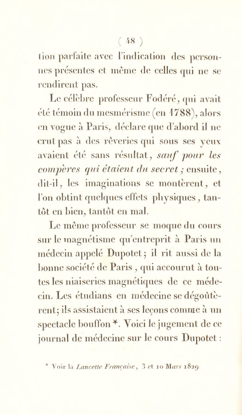 lion parfaite avec l'indication des person- nes présentes et meme de celles qui ne se rendirent pas. Le célébré professeur Fodéré, qui avait été témoin du mesmérisme (en 1788), alors en vogue à Paris, déclare que d’abord il ne crut pas à des rêveries qui sous ses veux avaient été sans résultat, sauf pour les compères qui étaient du secret ; ensuite, dit-il, les imaginations se montèrent, et l’on obtint quelques effets physiques, tan- tôt en bien, tantôt en mal. Le meme professeur se moque du cours sur le magnétisme qu’entreprit à Paris un médecin appelé Dupotet ; il rit aussi de la bonne société de Paris , qui accourut à tou- tes les niaiseries magnétiques de ce méde- cin. Les étudians en médecine se dégoûtè- rent; ils assistaient à ses leçons connue à un spectacle bouffon*. Voici le jugement de ce journal de médecine sur le cours Dupotet : * Voir la Lancette Française, 3 <‘t io Mars 1829.