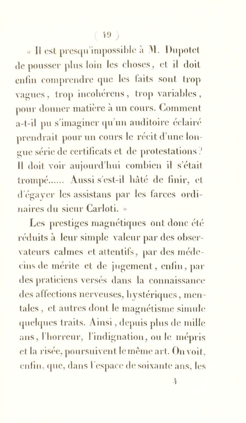 VI) ) u II est presqu impossible à M. Ihipotet de pousser plus loin les choses , et il doit enfin comprendre que les laits sont trop vagues, trop incohérens, trop variables, pour donner matière à un cours. Comment a-t-il pu s'imaginer qu’un auditoire éclairé prendrait pour un cours le récit d’une lon- gue série de certificats et de protestations ? Il doit voir aujourd’hui combien il s’étaif trompé Aussi s’est-il hâté de finir, et d’égayer les assistans par les farces ordi- naires du sieur Carloti. » Les prestiges magnétiques ont donc été réduits à leur simple valeur par des obser- vateurs calmes et attentifs, par des méde- cins de mérite et de jugement, enfin, par des praticiens versés dans la connaissance des affections nerveuses, hystériques, men- tales , et autres dont le magnétisme simule quelques traits. Ainsi, depuis plus de mille ans, l’horreur, l’indignation, ou le mépris et la risée, poursuivent le meme art. On voit, enfin, que, dans l’espace de soixante ans, les