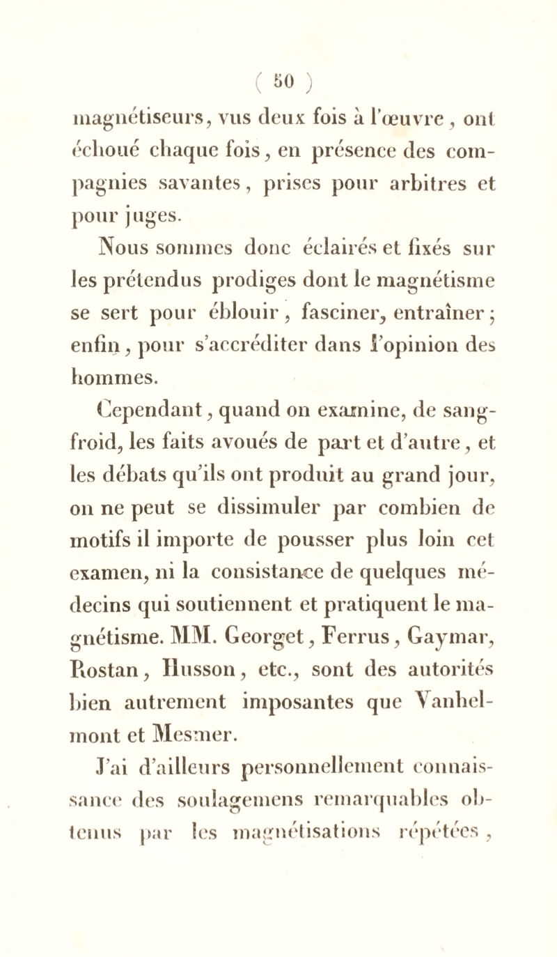 magnétiseurs, vus deux fois à l’œuvre , oui échoué chaque fois, en présence des com- pagnies savantes, prises pour arbitres et pour juges. Nous sommes donc éclairés et fixés sur les prétendus prodiges dont le magnétisme se sert pour éblouir, fasciner, entraîner ; enfin, pour s’accréditer dans l'opinion des hommes. Cependant, quand on examine, de sang- froid, les faits avoués de part et d’autre, et les débats qu’ils ont produit au grand jour, on ne peut se dissimuler par combien de motifs il importe de pousser plus loin cet examen, ni la consistance de quelques mé- decins qui soutiennent et pratiquent le ma- gnétisme. MM. Georget, Ferrus, Gaymar, Piostan, Husson, etc., sont des autorités bien autrement imposantes que Vanhel- mont et Mesmer. J’ai d’ailleurs personnellement connais- sance des soulagemens remarquables ob- tenus par les magnétisations répétées,