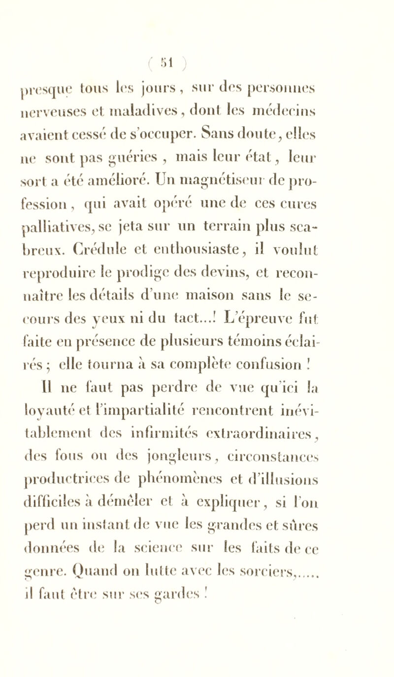 presque tous les jours, sur des personnes nerveuses et maladives, dont les médecins avaient cessé de s’occuper. Sans doute, elles ne sont pas guéries , mais leur état , leur sort a été amélioré. Un magnétiseur de pro- fession , qui avait opéré une de ces cures palliatives, se jeta sur un terrain plus sca- breux. Crédule et enthousiaste, il voulut reproduire le prodige des devins, et recon- naître les détails d’une maison sans le se- cours des veux ni du tact...! L’épreuve fut faite en présence de plusieurs témoins éclai- rés ; elle tourna à sa complète confusion ! Il 11e faut pas perdre de vue qu ici la loyauté et 1 impartialité rencontrent inévi- tablement des infirmités extraordinaires, des fous ou des jongleurs, circonstances productrices de phénomènes et d’illusions difficiles à démêler et à expliquer, si l'on perd un instant de vue les grandes et sûres données de la science sur les faits de ce genre. Quand on lutte avec les sorciers, il faut être sur ses gardes !