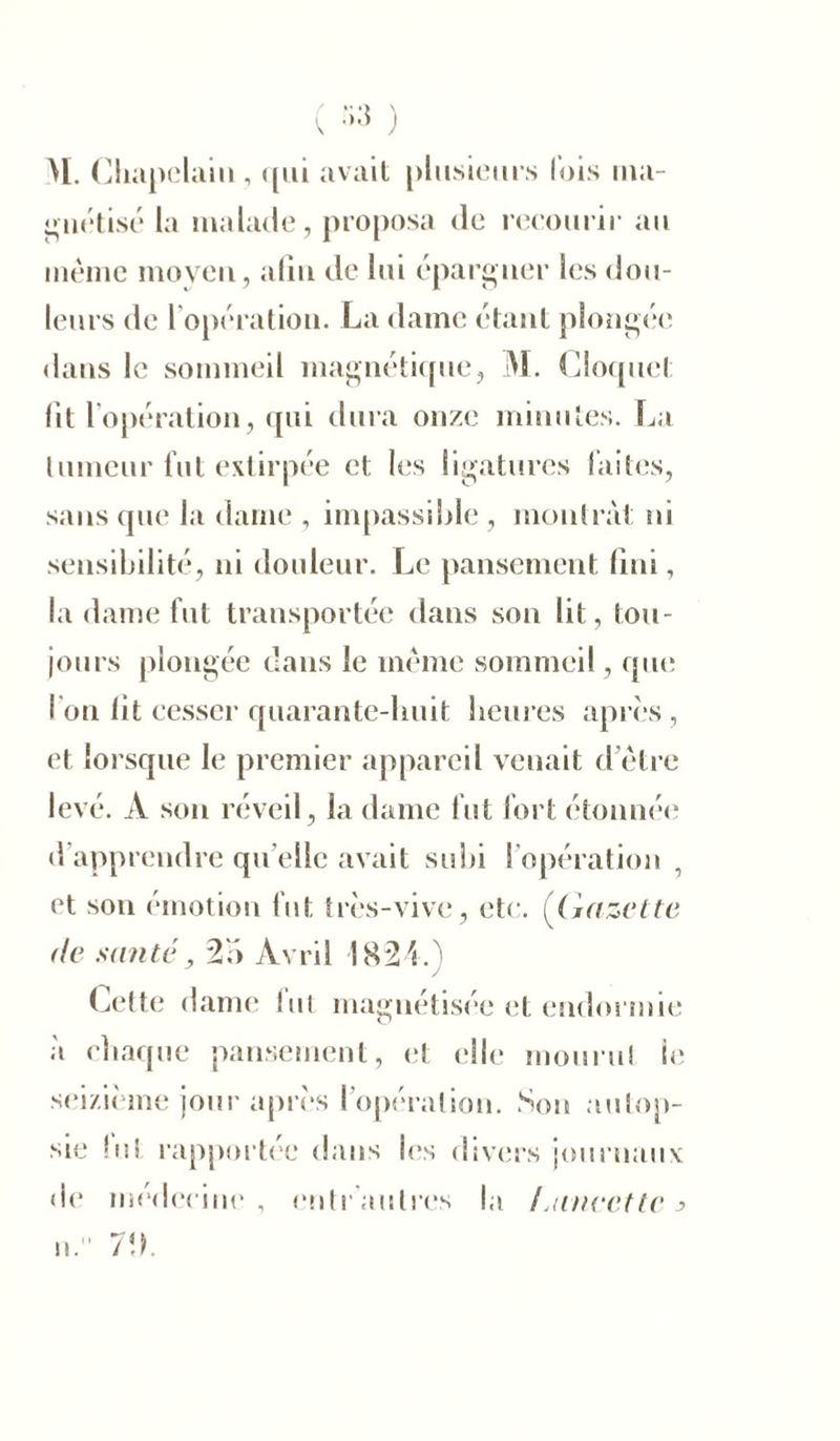 M. Chapelain, qui avait plusieurs lois ma- gnétisé la malade, proposa de recourir au même moyeu, aliu de lui épargner les dou- leurs de I opération. La dame étant plongée dans le sommeil magnétique, M. Cîoquel; fit lopération, qui dura onze minutes. La tumeur fut extirpée et les ligatures faites, sans que la dame , impassible , montrât ni sensibilité, ni douleur. Le pansement fini, la dame fut transportée dans son lit, tou- jours plongée dans le meme sommeil, que I on fit cesser quarante-lmit heures après, et lorsque le premier appareil venait d’être levé. A son réveil, la dame fut fort étonnée d’apprendre qu’elle avait subi l’opération , et son émotion fut très-vive, etc. (Gazette de santé, 2b Avril 1824.) Cette dame fut magnétisée et endormie à chaque pansement, et elle mourut le seizième jour après l’opération. Son autop- sie fut rapportée dans les divers journaux de médecine, entrautres la Laneette