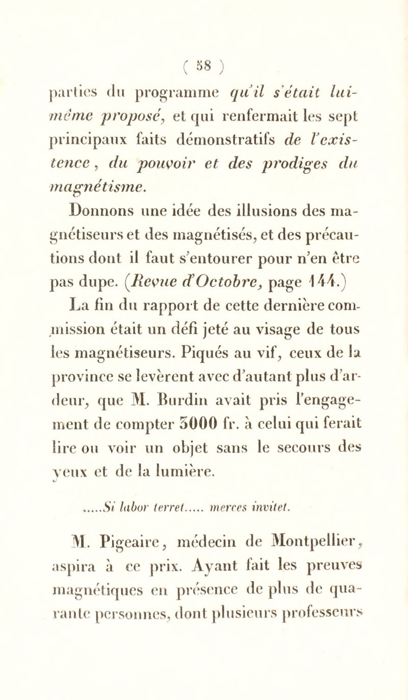 ( 38 ) parties du programme quil s était lui- méme proposé, et qui renfermait les sept principaux faits démonstratifs de Vexis- tence , du pouvoir et des prodiges du magnétisme. Donnons une idée des illusions des ma- gnétiseurs et des magnétisés, et des précau- tions dont il faut s entourer pour n’en être pas dupe. (Revue d’Octobre, page 144.) La fin du rapport de cette dernière com- mission était un défi jeté au visage de tous les magnétiseurs. Piqués au vif, ceux de la province se levèrent avec d’autant plus d’ar- deur, que M. Burdin avait pris l’engage- ment de compter 5000 fr. à celui qui ferait lire ou voir un objet sans le secours des veux et de la lumière. Si labur terret m erres invitet. M. Pi geaire, médecin de Montpellier, aspira «à ce prix. Ayant fait les preuves magnétiques en présence de plus de qua- rante personnes, dont plusieurs professeurs