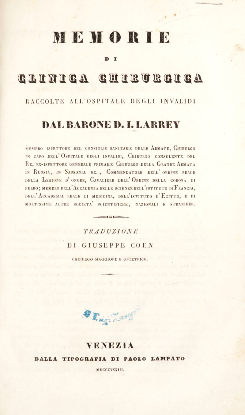 n i: mori K » I RACCOLTE ALL’OSPITALE DEGLI INVALIDI DAL BARONE D. I. LARREY MEMBRO ISPETTORE DEL CONSIGLIO SANITARIO DELLE ArMATE, CHIRURGO in capo dell’ Ospitale degli invalidi, Chirurgo consulente del Pie, ex-ispettore generale primario Chirurgo della Grande Armata in Russia, in Sassonia ec. , Commendatore dell’ordine reale della Legione d’ onore, Cavaliere dell’ Ordine della corona di ferro; membro dell'Accademia delle scienze dell’istituto diFrancia, dell’Accademia reale di medicina, dell’istituto d’Egitto, e di moltissime altre società’ scientifiche, nazionali e straniere. TRADUZIONE DI GIUSEPPE CO EN chirurgo maggiore e ostetrico. VENEZIA BALLA TIPOGRAFIA DI PAOLO LAMPATO MDCCCXXXIII.