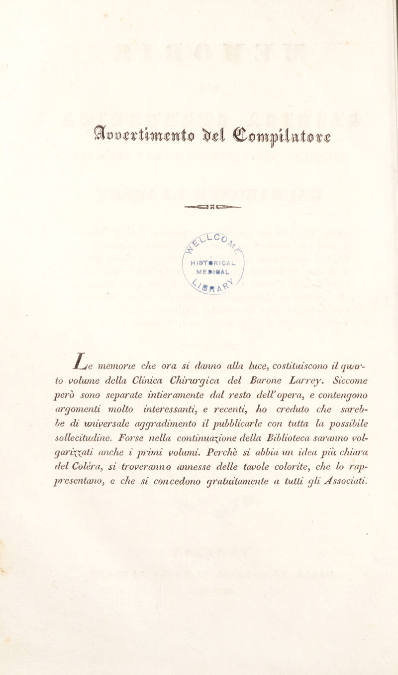 iR< & <>LCc-;, HI8T*RICAL ME»I@AL èjsn JUe memorie che ora si danno alla luce, costituiscono il quals¬ ia volume della Clinica Chirurgica del Barone Larrey. Siccome però sono separate intieramente dal resto dellJ opera, e contengono argomenti molto interessanti, e recenti, ho creduto che sareb¬ be di universale aggradimento il pubblicarle con tutta la possibile sollecitudine. Forse nella continuazione della Biblioteca saranno voi- gariryati anche i primi volumi. Perche si abbia un idea più chiara del Colèra, si troveranno annesse delle tavole colorite, che lo rap¬ presentano, e che si concedono gratuitamente a tutti gli Associati.