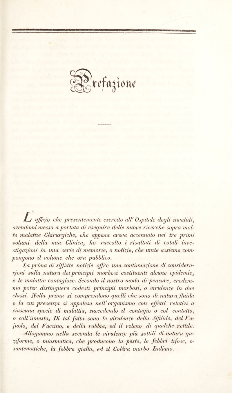 •^vrd'.i',kw Lj uffizio che presentemente esercito nlV Ospitale degli invalidi, avendomi messo a portata di eseguire delle nuove ricerche sopra mol¬ te malattie Chirurgiche, che appena aveva accennato nei tre primi volumi della mia Clinica, ho raccolto i risultati di cotali inve¬ stigazioni in una serie di memorie, o notizie, che unite assieme com¬ pongono il volume che ora pubblico. La prima di siffatte notizie offre una continuazione di considera¬ zioni sulla natura deiprincipii morbosi costituenti alcune epidemie, e le malattie contagiose. Secondo il nostro modo di pensare, credem¬ mo poter distinguere codesti principii morbosi, o virulenze in due classi. Nella prima si comprendono quelli che sono di natura fluida e la cui presenza si appalesa neW organismo con effetti relativi a ciascuna specie di malattia, succedendo il contagio o col contatto, o coll3 innesto % Di tal fatta sono le virulenze della Sifìlide, del Va¬ cuolo, del Vaccino, e della rabbia, ed il veleno di qualche rettile. Allogammo nella seconda le virulenze piu sottili di natura ga- Ziforme, o miasmatica, che producono la peste, le febbri tifose, e- santematiche, la febbre gialla, ed il Colèra morbo Indiano.