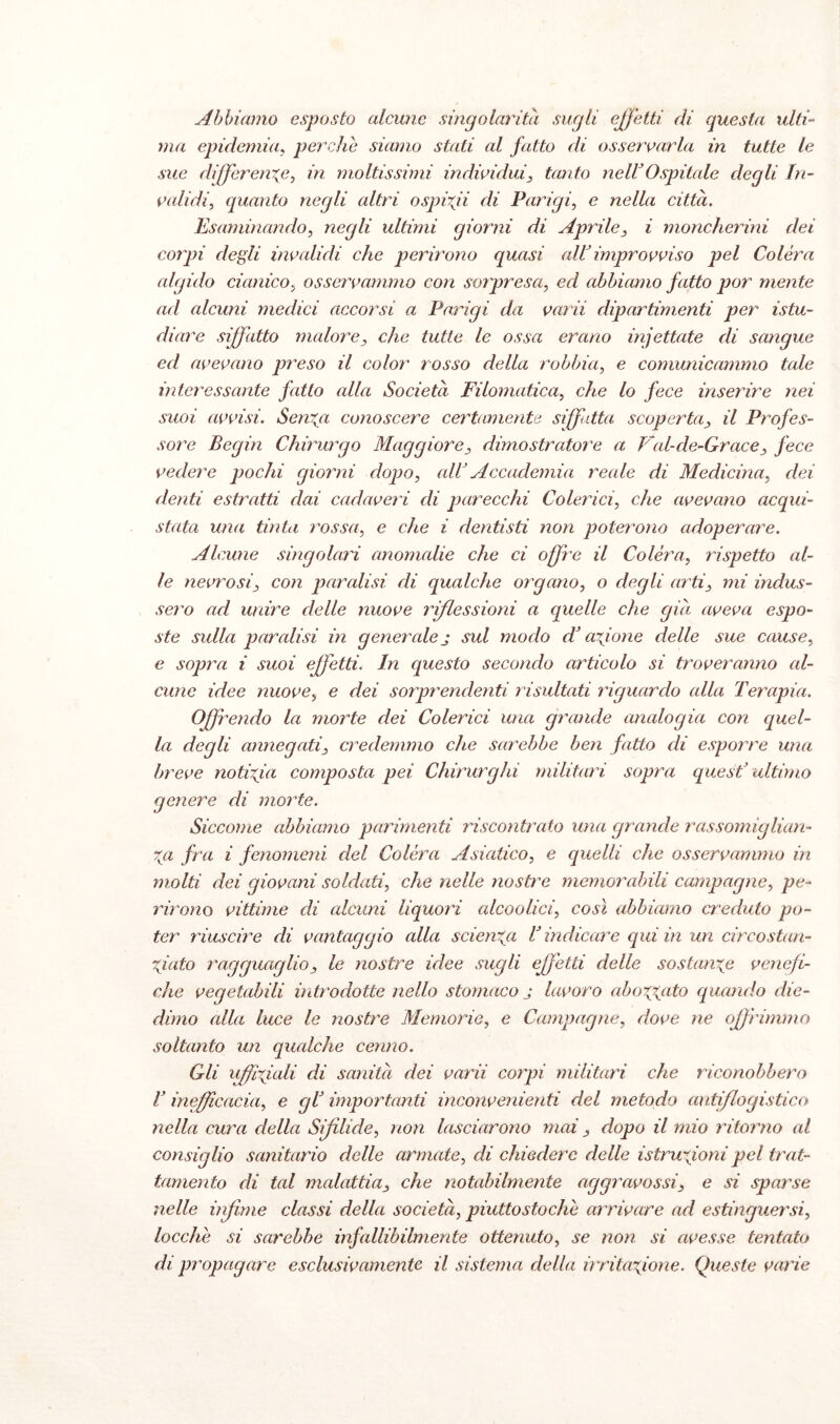 Abbiamo esposto alcune singolarità sugli effetti eli questa ulti¬ ma epidemia, perche siamo stati al fatto di osservarla in tutte le sue differente, in moltissimi individui, tanto nell'Ospitale degli In¬ validi’, quanto negli altri ospvfi di Parigi, e nella città. Esaminando, negli ultimi giorni di Aprile, i moncherini dei corpi degli invalidi che perirono quasi all improvviso pel Colèra algido cianico, osservammo con sorpresa, ed abbiamo fatto por mente ad alcuni medici accorsi a Parigi da varii dipartimenti per istu- diare siffatto malore, che tutte le ossa erano infettate di sangue ed avevano preso il color rosso della robbia, e comunicammo tale interessante fatto alla Società Filomalica, che lo fece inserire nei suoi avvisi. Sen%a conoscere certamente siffatta scoperta, il Profes¬ sore Begin Chirurgo Maggiore, dimostratore a Val-cle-Grace, fece vedere pochi giorni dopo, all' Accademia reale di Medicina, dei denti estratti dai cadaveri di parecchi Colerici, che avevano acqui¬ stata una tinta rossa, e che i dentisti non poterono adoperare. Alcune singolari anomedie che ci offre il Colèra, rispetto al¬ le nevrosi, con paralisi di qualche organo, o degli arti, mi indus¬ sero ad unire delle nuove riflessioni a quelle che già, aveva espo¬ ste sulla paralisi in generale j sul modo dJ caf one delle sue cause, e sopra i suoi effetti. In questo secondo articolo si troveranno al- cune idee nuove, e dei sorprendenti risultati riguardo alla Terapia. Offrendo la morte dei Colerici una grande analogia con ciuci¬ la degli annegati, credemmo che sarebbe ben fatto di esporre una breve notizia composta pei Chirurghi militari sopra quest* ultimo genere di morte. Siccome abbiamo parimenti riscontrato una grande rassomiglian¬ za fra i fenomeni del Colèra Asiatico, e quelli che osservammo in molti dei giovani soldati, che nelle nostre memorabili campagne, pe¬ rirono vittime di edeuni liquori alcoolici, così abbiamo creduto po¬ ter riuscire di vantaggio alla scienza V indicare qui in un circostan¬ ziato ragguaglio, le nostre idee sugli effetti delle sostanze venefi¬ che vegetabili introdotte nello stomaco j lavoro aboxgato quando die- dimo alla luce le nostre Memorie, e Campagne, dove ne offrimmo soltanto un qualche cenno. Gli liffiziali di sanità dei varii corpi militari che riconobbero V inefficacia, e gl* importanti inconvenienti del metodo antiflogistico nella cura della Sifilide, non lasciarono mai, dopo il mio ritorno al consiglio sanitario delle armate, di chiedere delle istruzioni pel trat¬ tamento di tal malattia, che notabilmente aggravossi, e si sparse nelle inf ime classi della società, piuttostochè arrivare ad estinguersi, locchè si sarebbe infallibilmente ottenuto, se non si avesse tentato di propagare esclusivamente il sistema della irritazione. Queste varie