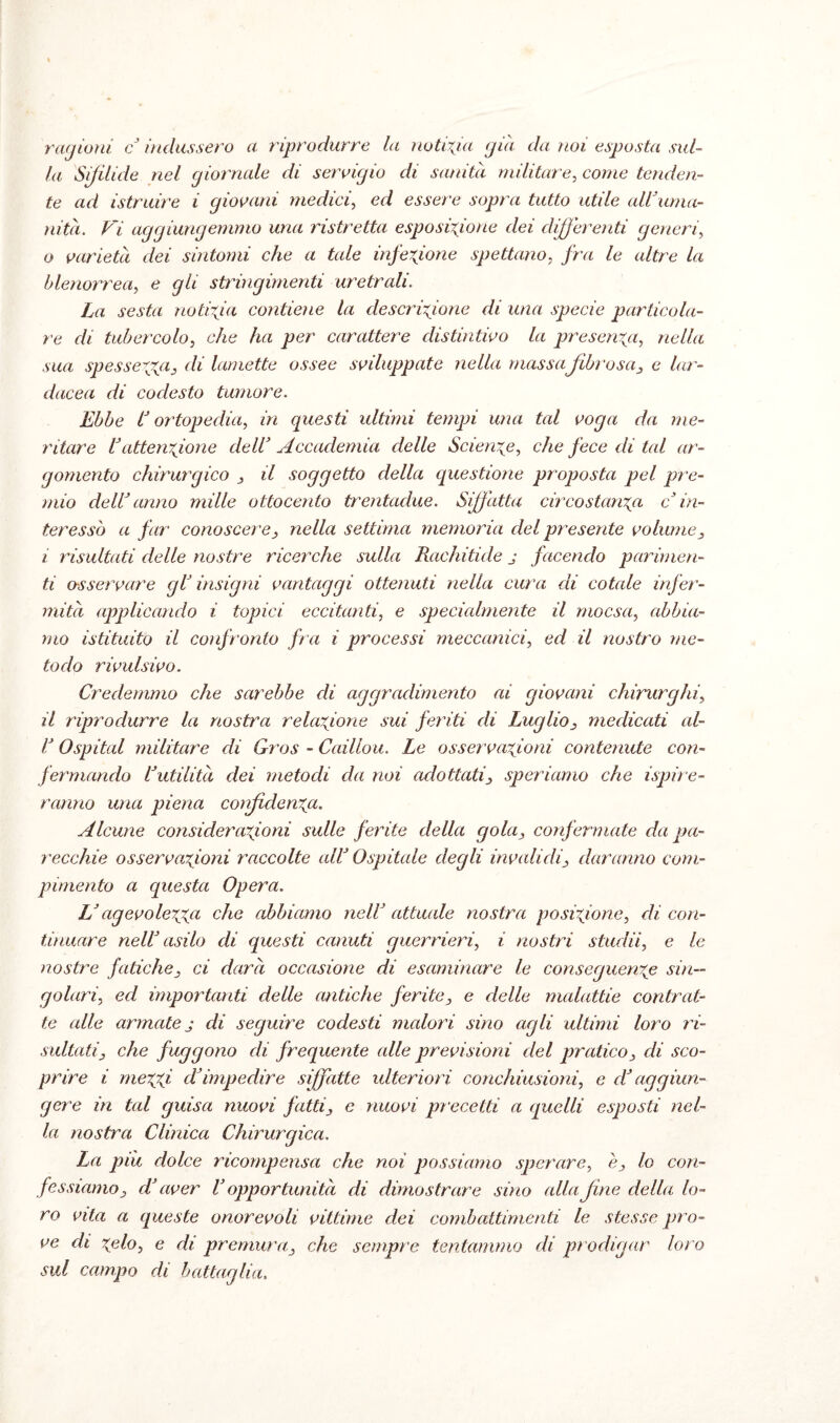 ragioni c indussero a riprodurre la notizia già da noi esposta sul¬ la Sifilide nel giornale di, servigio di sanità militare, come tenden¬ te ad istruire i giovani medici, ed essere sopra tutto utile all'uma¬ nità. Vi aggiungemmo una ristretta esposizione dei differenti generi, o varietà dei sintomi che a tale infezione spettano, fra le altre la blenorrea, e gli stringimenti uretrali. La sesta notizia contiene la descrizione di una specie particola¬ re di tubercolo, che ha per carattere distintivo la presenza, nella sua spessezza3 di lamette ossee sviluppate nella massafibrosa, e lar- dacea di codesto tumore. Ebbe lJ ortopedia, in questi ultimi tempi una tal voga da me¬ ritare l’attenzione cieli’ Accademia delle Scienze, che fece di tal ar¬ gomento chirurgico , il soggetto della questione proposta pel pre¬ mio dell’anno mille ottocento trentadue. Siffatta circostanza c in¬ teresso a far conoscere, nella settima memoria del presente volume, i risultati delle nostre ricerche sulla Rachitide j facendo parimen¬ ti osservare gl’ insigni vantaggi ottenuti nella cura di cotale infer¬ mità applicando i topici eccitanti, e specialmente il rnocsa, abbia¬ mo istituito il confronto fra i processi meccanici, ed il nostro me¬ todo rivulsivo. Credemmo che sarebbe di aggradimento ai giovani chirurghi, il riprodurre la nostra relazione sui feriti di Luglio, medicati al- l’Ospitai militare dì Gros - Caillou. Le osservazioni contenute con¬ fermando l’utilità dei metodi da noi adottati, speriamo che ispire- ranno una piena confidenza. Alcune considerazioni sulle ferite della gola, confermate da pa¬ recchie osservazioni raccolte all’ Ospitale degli invalidi, daranno com¬ pimento a questa Opera. L’agevolezza che abbiamo nell’ attuale nostra posizione, di con¬ tinuare nell’ asilo di questi canuti guerrieri, i nostri studii, e le nostre fatiche, ci darà occasione di esaminare le conseguenza sin¬ golari, ed importanti delle antiche ferite, e delle malattie contrat¬ te alle armate j di seguire codesti malori sino agli ultimi loro ri¬ sultati, che fuggono di frequente alle previsioni del pratico, di sco¬ prire i mezzi d’impedire siffatte ulteriori conchiusioni, e d’aggiun¬ gere in tal guisa nuovi fatti, e nuovi precetti a quelli esposti nel¬ la nostra Clinica Chirurgica. La piu dolce ricompensa che noi possiamo sperare, è, lo con¬ fessiamo, d’aver V opportunità di dimostrare sino alla fine della lo¬ ro vita a queste onorevoli vittime dei combattimenti le stesse pro¬ ve di zelo, e di premura, che sempre tentammo di prodigar loro sul campo di battaglia.