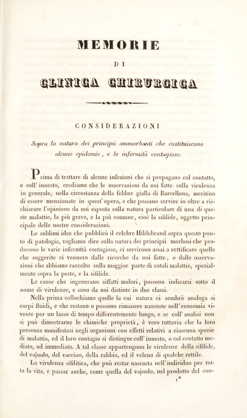 MEMORIE D Ï CONSIDERAZIONI Sopra la natura dei principii ammorbanti che costituiscono alcune epidemie , e le infermità contagiose. rima di trattare di alcune infezioni che si propagano col contatto, e coll’ innesto, crediamo che le osservazioni da noi fatte sulla virulenza in generale, nella circostanza della febbre gialla di Barcellona, meritino di essere menzionate in quest’ opera, e che possano servire in oltre a ris¬ chiarare l’opinione da noi esposta sulla natura particolare di una di que¬ ste malattie, la più grave, e la più comune, cioè la sifìlide, oggetto prin¬ cipale delle nostre considerazioni. Le sublimi idee che pubblicò il celebre Hildebrand sopra questo pun¬ to di patologia, vogliamo dire sulla natura dei principii morbosi che pro¬ ducono le vane infermità contagiose, ci servirono assai a rettificare quelle che suggerite ci vennero dalle ricerche da noi fatte, e dalle osserva¬ zioni che abbiamo raccolto sulla maggior parte di cotali malattie, spezial¬ mente sopra la peste, e la sifìlide. Le cause che ingenerano siffatti malori, possono indicarsi sotto il nome di virulenze, e sono da noi distinte in due classi. Nella prima collochiamo quelle la cui natura ci sembrò analoga ai corpi fluidi, e che restano o possono rimanere nascoste nelLeconomia vi¬ vente per un lasso di tempo differentemente lungo, e se colf analisi non si può dimostrarne le chimiche proprietà, è vero tuttavia che la loro presenza manifestasi negli organismi con effetti relativi a ciascuna specie di malattia, ed il loro contagio si distingue coll’ innesto, o col contatto me¬ diato, od immediato. A tal classe appartengono le virulenze della sifìlide, del vajuolo, del vaccino, della rabbia, ed il veleno di qualche rettile. La virulenza sifilitica, che può restar nascosta nell’individuo per tut¬ ta la vita, c passar anche, come quella del vajuolo, nel prodotto del con-