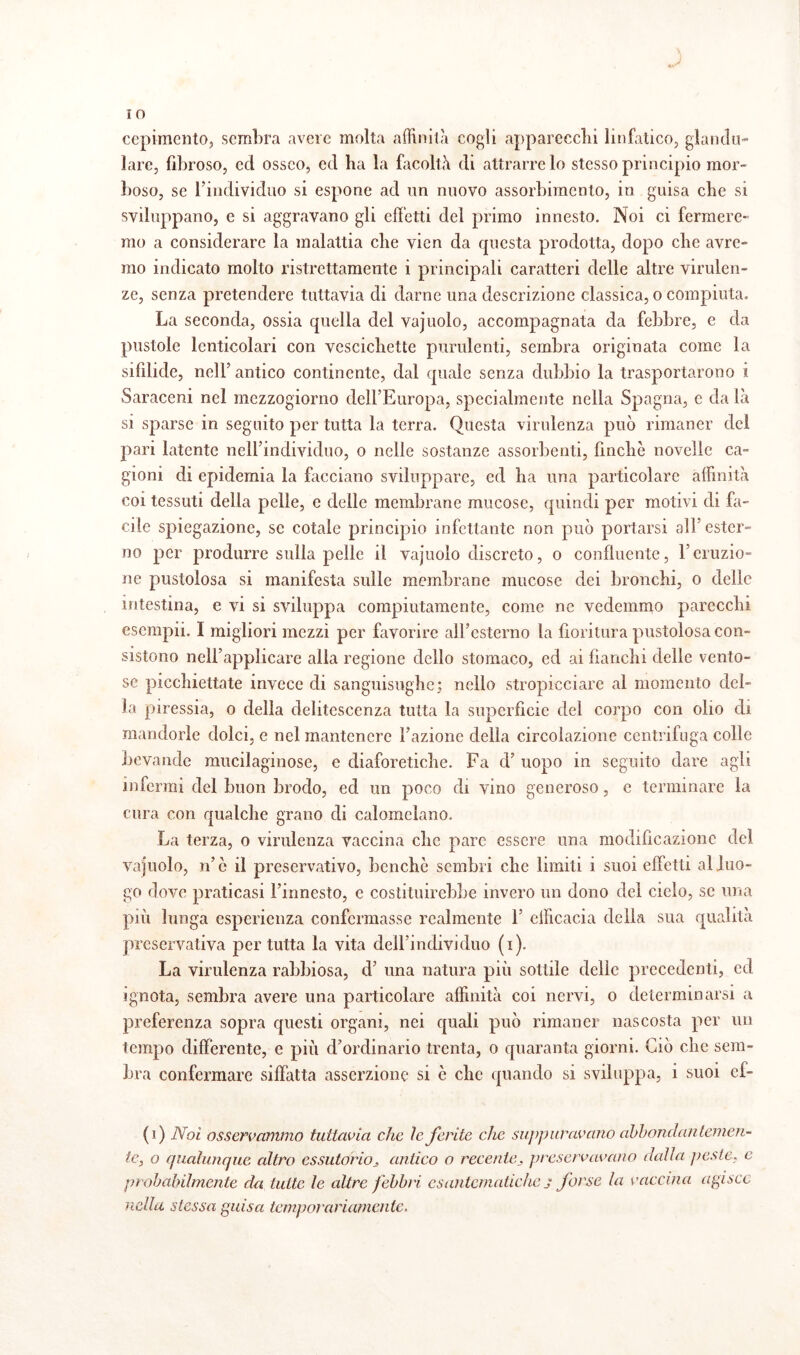 **•' J IO ccpimcnto, sembra avere molta affinità cogli apparecchi linfatico, glandu- lare, fibroso, ed osseo, ed ha la facoltà di attrarre lo stesso principio mor¬ boso, se l’individuo si espone ad un nuovo assorbimento, in guisa che si sviluppano, e si aggravano gli effetti del primo innesto. Noi ci fermere¬ mo a considerare la malattia che vien da questa prodotta, dopo che avre¬ mo indicato molto ristrettamente i principali caratteri delle altre virulen¬ ze, senza pretendere tuttavia di darne una descrizione classica, o compiuta. La seconda, ossia quella del vajuolo, accompagnata da febbre, e da pustole lcnticolari con vescichette purulenti, sembra originata come la sifilide, nell’antico continente, dal quale senza dubbio la trasportarono i Saraceni nel mezzogiorno dell’Europa, specialmente nella Spagna, e da là si sparse in seguito per tutta la terra. Questa virulenza può rimaner del pari latente nell’individuo, o nelle sostanze assorbenti, finche novelle ca¬ gioni di epidemia la facciano sviluppare, ed ha una particolare affinità coi tessuti della pelle, e delle membrane mucose, quindi per motivi di fa¬ cile spiegazione, se cotale principio infettante non può portarsi all'ester¬ no per produrre sulla pelle il vajuolo discreto, o confluente, l’eruzio¬ ne pustolosa si manifesta sulle membrane mucose dei bronchi, o delle intestina, e vi si sviluppa compiutamente, come ne vedemmo parecchi esempii. I migliori mezzi per favorire all’esterno la fioritura pustolosa con¬ sistono nell’applicare alla regione dello stomaco, ed ai fianchi delle vento¬ se picchiettate invece di sanguisughe; nello stropicciare al momento del¬ la piressia, o della delitesccnza tutta la superficie del corpo con olio di mandorle dolci, e nel mantenere l’azione della circolazione centrifuga colle bevande mucilaginose, e diaforetiche. Fa d’ uopo in seguito dare agli infermi del buon brodo, ed un poco di vino generoso, e terminare la cura con qualche grano di calomelano. La terza, o virulenza vaccina che pare essere una modificazione del vajuolo, n’c il preservativo, benché sembri clic limiti i suoi effetti al luo¬ go dove praticasi l’innesto, e costituirebbe invero un dono del cielo, se una più lunga esperienza confermasse realmente 1’ efficacia della sua qualità preservativa per tutta la vita dell’individuo (i). La virulenza rabbiosa, d’ una natura più sottile delle precedenti, ed ignota, sembra avere una particolare affinità coi nervi, o determinarsi a preferenza sopra questi organi, nei quali può rimaner nascosta per un tempo differente, e più d’ordinario trenta, o quaranta giorni. Ciò che sem¬ bra confermare siffatta asserzione si ò che quando si sviluppa, i suoi cf- (i) Noi osservammo tuttavia che le ferite che suppuravano abbondantemen¬ te, o qualunque altro essutorioj, antico o recente, preservavano dalia peste, e probabilmente da tutte le altre febbri esantematiche j forse la vaccina agisce nella stessa guisa temporariamente.