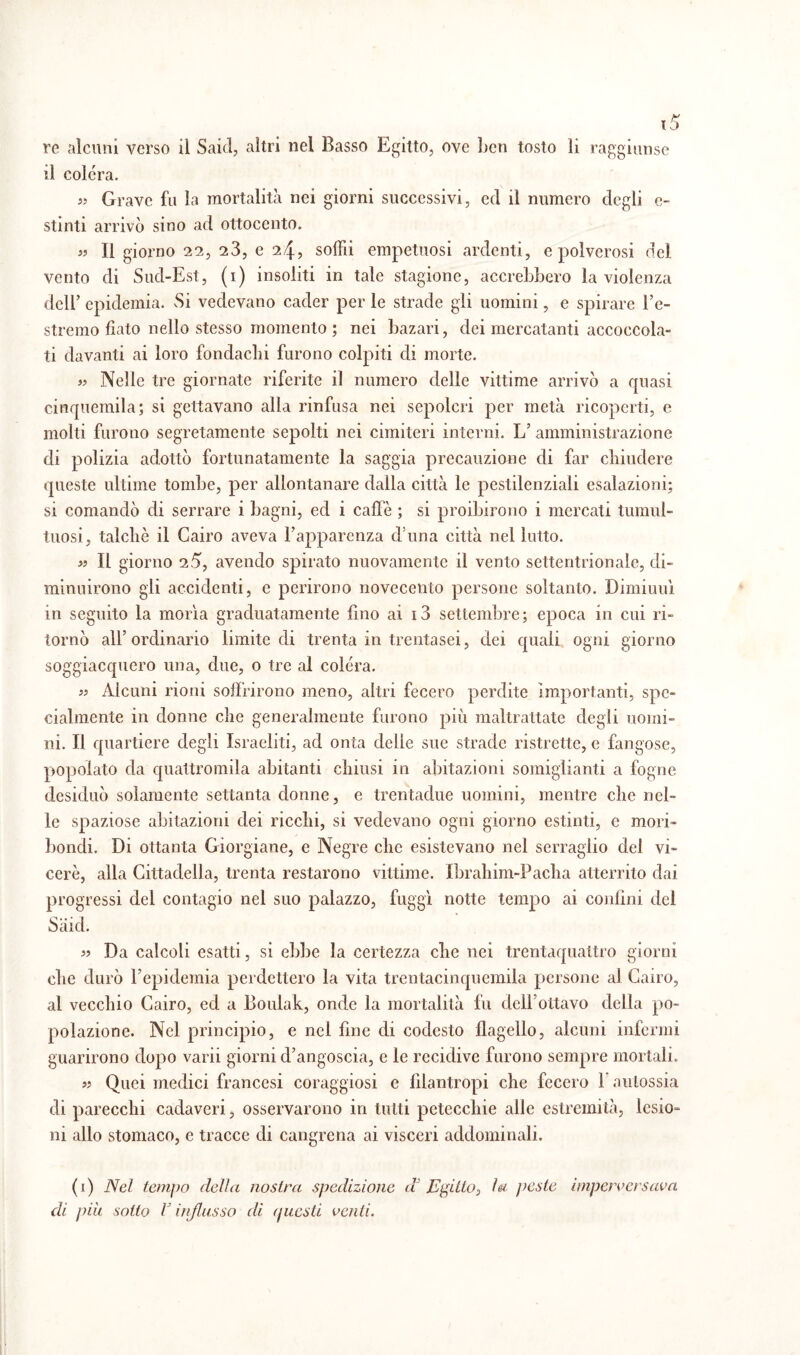 re alcuni verso il Saie!, altri nei Basso Egitto, ove ben tosto li raggiunse il colera. « Grave fu la mortalità nei giorni successivi, ed il numero degli e- stinti arrivò sino ad ottocento. « li giorno 22, 23, e 24, solài empetuosi ardenti, e polverosi del vento di Sud-Est, (1) insoliti in tale stagione, accrebbero la violenza dell’ epidemia. Si vedevano cader per le strade gli uomini, e spirare l’c- stremo fiato nello stesso momento ; nei bazari, dei mercatanti accoccola¬ ti davanti ai loro fondachi furono colpiti di morte. » Nelle tre giornate riferite il numero delle vittime arrivò a quasi cinquemila; si gettavano alla rinfusa nei sepolcri per metà ricoperti, e molti furono segretamente sepolti nei cimiteri interni. L’amministrazione di polizia adottò fortunatamente la saggia precauzione di far chiudere queste ultime tombe, per allontanare dalla città le pestilenziali esalazioni; si comandò di serrare i bagni, ed i caffè ; si proibirono i mercati tumul¬ tuosi, talché il Cairo aveva l’apparenza d una città nel lutto. « Il giorno 25, avendo spirato nuovamente il vento settentrionale, di¬ minuirono gli accidenti, e perirono novecento persone soltanto. Dimiuuì in seguito la morìa graduatamente fino ai i3 settembre; epoca in cui ri¬ tornò all’ordinario limite di trenta in trentasei, dei quali ogni giorno soggiacquero una, due, o tre al colera. » Alcuni rioni soffrirono meno, altri fecero perdite Importanti, spe¬ cialmente in donne che generalmente furono più maltrattate degli uomi¬ ni. Il quartiere degli Israeliti, ad onta delle sue strade ristrette, e fangose, popolato da quattromila abitanti chiusi in abitazioni somiglianti a fogne desiduò solamente settanta donne, e trentadue uomini, mentre che nel¬ le spaziose abitazioni dei ricchi, si vedevano ogni giorno estinti, e mori¬ bondi. Di ottanta Giorgiane, e Negre clic esistevano nel serraglio del vi¬ ceré, alla Cittadella, trenta restarono vittime. Ibrahim-Pacha atterrito dai progressi del contagio nel suo palazzo, fuggì notte tempo ai confini del Sàid. 5? Da calcoli esatti, si ebbe la certezza che nei trentaquattro giorni che durò l’epidemia perdettero la vita trentacinquemila persone al Cairo, al vecchio Cairo, ed a Bouiak, onde la mortalità fu dell’ottavo della po¬ polazione. Nel principio, e nel fine di codesto flagello, alcuni infermi guarirono dopo varii giorni d’angoscia, e le recidive furono sempre mortali. « Quei medici francesi coraggiosi e filantropi che fecero 1 aulossia di parecchi cadaveri, osservarono in tutti petecchie alle estremità, lesio¬ ni allo stomaco, e tracce di cangrcna ai visceri addominali. (1) Nel tempo delia nostra spedizione dJ Egitto, la j feste imperversava di più sotto V ireflusso di (jiicsti venti.