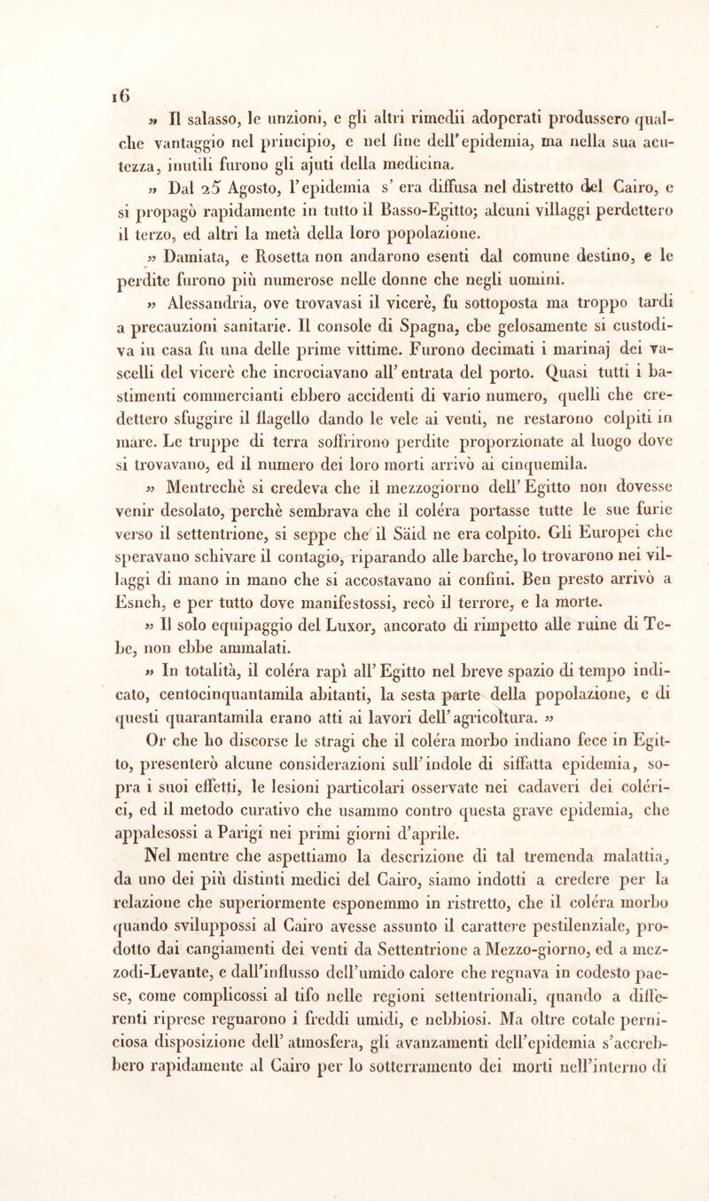 >t II salasso, le unzioni, e gli altri rimedii adoperati produssero qual¬ che vantaggio nel principio, e nel line dell'epidemia, ma nella sua acu¬ tezza, inutili furono gli ajuti della medicina. » Dal 25 Agosto, l’epidemia s’ era diffusa nel distretto del Cairo, e si propagò rapidamente in tutto il Basso-Egitto; alcuni villaggi perdettero il terzo, ed altri la metà della loro popolazione. s? Damiata, e Rosetta non andarono esenti dal comune destino, e le perdite furono più numerose nelle donne che negli uomini. » Alessandria, ove trovavasi il viceré, fu sottoposta ma troppo tardi a precauzioni sanitarie. Il console di Spagna, che gelosamente si custodi¬ va iu casa fu una delle prime vittime. Furono decimati i marina] dei va¬ scelli del viceré che incrociavano ali’ entrata del porto. Quasi tutti i ba¬ stimenti commercianti ebbero accidenti di vario numero, quelli che cre¬ dettero sfuggire il flagello dando le vele ai venti, ne restarono colpiti in mare. Le truppe di terra soffrirono perdite proporzionate al luogo dove si trovavano, ed il numero dei loro morti arrivò ai cinquemila. « Mentreché si credeva che il mezzogiorno dell’ Egitto non dovesse venir desolato, perchè sembrava che il colera portasse tutte le sue furie verso il settentrione, si seppe che il Sàid ne era colpito. Gli Europei che speravano schivare il contagia, riparando alle barche, lo trovarono nei vil¬ laggi di mano in mano che si accostavano ai confini. Ben presto arrivò a Esneh, e per tutto dove manife stossi, recò il terrore, e la morte. « Il solo equipaggio del Luxor, ancorato di rimpetto alle ruine di Te¬ be, non ebbe ammalati. » In totalità, il colera rapì all’ Egitto nel breve spazio di tempo indi¬ cato, centocinquantamila abitanti, la sesta parte della popolazione, e di questi quarantamila erano atti ai lavori dell’agricoltura. « Or che ho discorse le stragi che il colera morbo indiano fece in Egit¬ to, presenterò alcune considerazioni sull’indole di siffatta epidemia, so¬ pra i suoi effetti, le lesioni particolari osservate nei cadaveri dei coleri¬ ci, ed il metodo curativo che usammo contro questa grave epidemia, che appalesossi a Parigi nei primi giorni d’aprile. Nel mentre che aspettiamo la descrizione di tal tremenda malattia,, da uno dei più distinti medici del Cairo, siamo indotti a credere per la relazione che superiormente esponemmo in ristretto, che il colera morbo quando sviluppossi al Cairo avesse assunto il carattere pestilenziale, pro¬ dotto dai cangiamenti dei venti da Settentrione a Mezzo-giorno, ed a mez- zodi-Levante, e dall'influsso dell’umido calore che regnava in codesto pae¬ se, come complicossi al tifo nelle regioni settentrionali, quando a diffe¬ renti riprese regnarono i freddi umidi, e nebbiosi. Ma oltre cotale perni¬ ciosa disposizione dell’ atmosfera, gli avanzamenti dell’epidemia s’accreb¬ bero rapidamente al Cairo per lo sotterramento dei morti nell’interno di