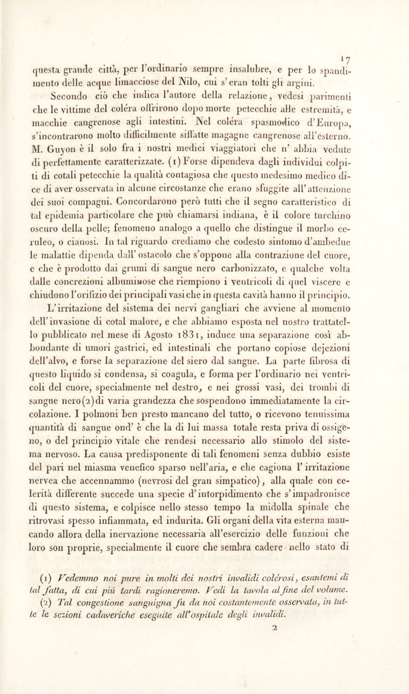 *7 questa grande città, per l’ordinario sempre insalubre, e per lo spandi¬ melo delle acque limacciose del Nilo, cui s’eran tolti gli argini. Secondo ciò che indica l’autore della relazione, vedesi parimenti che le vittime del colera offrirono dopo morte petecchie alle estremità, e macchie cangrenose agli intestini. Nel colera spasmodico d’Europa, s’incontrarono molto difficilmente siffatte magagne cangrenose all’esterno. M. Guyon è il solo fra i nostri medici viaggiatori che n’ abbia vedute di perfettamente caratterizzate, (i) Forse dipendeva dagli individui colpi¬ ti di cotali petecchie la qualità contagiosa che questo medesimo medico di¬ ce di aver osservata in alcune circostanze che erano sfuggile all’attenzione dei suoi compagni. Concordarono però tutti che il segno caratteristico di tal epidemia particolare che può chiamarsi indiana, è il colore turchino oscuro della pelle; fenomeno analogo a quello che distingue il morbo ce¬ ruleo, o cianosi. In tal riguardo crediamo che codesto sintomo d’ambedue le malattie dipenda dall’ ostacolo che s’oppone alla contrazione del cuore, c che è prodotto dai grumi di sangue nero carbonizzato, e qualche volta dalle concrezioni albuminose clic riempiono i ventricoli di quel viscere e chiudono l’orifizio dei principali vasi che in questa cavità hanno il principio. L’irritazione del sistema dei nervi gangliari che avviene al momento dell'invasione di cotai malore, e che abbiamo esposta nel nostro trattata¬ lo pubblicato nel mese di Agosto 1831, induce una separazione così ab¬ bondante di umori gastrici, ed intestinali che portano copiose dejezioni dell’alvo, e forse la separazione del siero dal sangue. La parte fibrosa di questo liquido si condensa, si coagula, e forma per l’ordinario nei ventri¬ coli del cuore, specialmente nel destro,, e nei grossi vasi, dei trombi di sangue nero(2)di varia grandezza che sospendono immediatamente la cir¬ colazione. I polmoni ben presto mancano del tutto, 0 ricevono tenuissima quantità di sangue ond’ è che la di lui massa totale resta priva di ossige¬ no, 0 del principio vitale che rendesi necessario allo stimolo del siste¬ ma nervoso. La causa predisponente di tali fenomeni senza dubbio esiste del pari nel miasma venefico sparso nell’aria, e che cagiona l’irritazione nervea che accennammo (nevrosi del gran simpatico), alla quale con ce¬ lerità differente succede una specie d’intorpidimento che s’impadronisce di questo sistema, e colpisce nello stesso tempo la midolla spinale che ritrovasi spesso infiammata, ed indurita. Gli organi della vita esterna man¬ cando allora della inervazione necessaria all’esercizio delle funzioni che loro son proprie, specialmente il cuore che sembra cadere nello stato di (1) Vedemmo noi pure in molti dei nostri invalidi colerosi, esantemi di tal fatta, di cui più tardi ragioneremo. Vedi la tavola alfine del volume. (fi) Tal congestione sanguigna fu da noi costantemente osservala, in tut¬ te le sezioni cadaveriche eseguite all*ospitale degli invalidi.