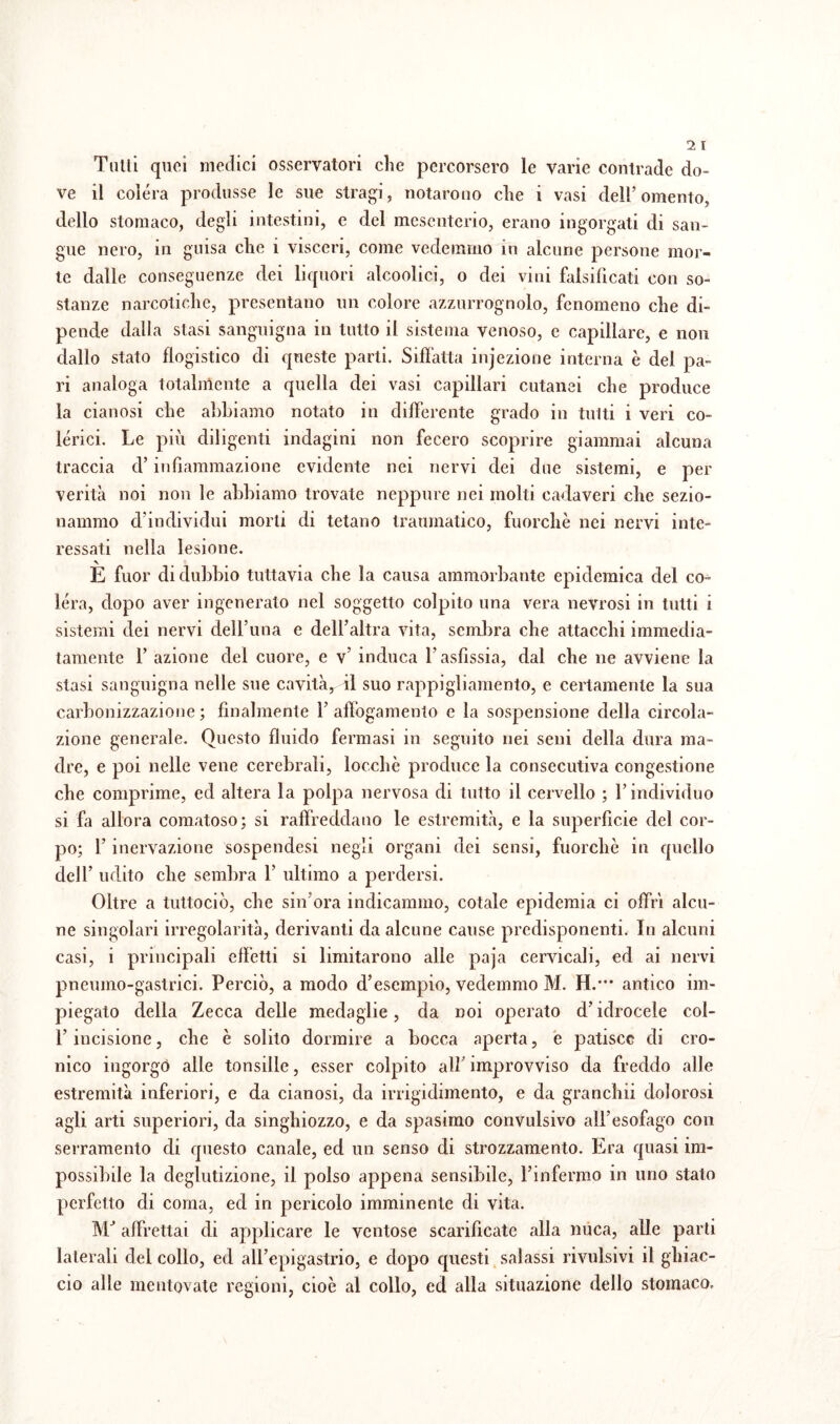 Tulli quei medici osservatori che percorsero le varie contrade do¬ ve il colera produsse le sue stragi, notarono che i vasi dell’omento, dello stomaco, degli intestini, c del mesenterio, erano ingorgati di san¬ gue nero, in guisa che i visceri, come vedemmo in alcune persone mor¬ te dalle conseguenze dei liquori alcoolici, o dei vini falsificati con so¬ stanze narcotiche, presentano un colore azzurrognolo, fenomeno che di¬ pende dalla stasi sanguigna in tutto il sistema venoso, e capillare, e non dallo stato flogistico di queste parti. Siffatta infezione interna è del pa¬ ri analoga totalmente a quella dei vasi capillari cutanei che produce la cianosi che abbiamo notato in differente grado in tutti i veri co¬ lerici. Le più diligenti indagini non fecero scoprire giammai alcuna traccia d’infiammazione evidente nei nervi dei due sistemi, e per verità noi non le abbiamo trovate neppure nei molti cadaveri che sezio¬ nammo d’individui morti di tetano traumatico, fuorché nei nervi inte¬ ressati nella lesione. È fuor di dubbio tuttavia che la causa ammorbante epidemica del co¬ lera, dopo aver ingenerato nel soggetto colpito una vera nevrosi in tutti i sistemi dei nervi dell’una e dell’altra vita, sembra che attacchi immedia¬ tamente 1’ azione del cuore, e v’ induca l’asfissia, dal che ne avviene la stasi sanguigna nelle sue cavità, il suo rappigliamento, e certamente la sua carbonizzazione ; finalmente 1’ affogamento c la sospensione della circola¬ zione generale. Questo fluido fermasi in seguito nei seni della dura ma¬ dre, e poi nelle vene cerebrali, locchè produce la consecutiva congestione che comprime, ed altera la polpa nervosa di tutto il cervello ; l’individuo si fa allora comatoso; si raffreddano le estremità, e la superficie del cor¬ po; l’inervazione sospendesi negli organi dei sensi, fuorché in quello dell’ udito che sembra 1’ ultimo a perdersi. Oltre a tuttociò, che sin’ora indicammo, cotale epidemia ci offrì alcu¬ ne singolari irregolarità, derivanti da alcune cause predisponenti. In alcuni casi, i principali effetti si limitarono alle paja cervicali, ed ai nervi pneumo-gastrici. Perciò, a modo d’esempio, vedemmo M. H.*** antico im¬ piegato della Zecca delle medaglie, da noi operato d’idrocele col- l’incisione, che è solito dormire a bocca aperta, e patisce di cro¬ nico ingorgò alle tonsille, esser colpito all’ improvviso da freddo alle estremità inferiori, e da cianosi, da irrigidimento, e da granchii dolorosi agli arti superiori, da singhiozzo, e da spasimo convulsivo all’esofago con serramento di questo canale, ed un senso di strozzamento. Era quasi im¬ possibile la deglutizione, il polso appena sensibile, l’infermo in uno stato perfetto di coma, ed in pericolo imminente di vita. MJ affrettai di applicare le ventose scarificate alla nuca, alle parti laterali del collo, ed all’epigastrio, e dopo questi salassi rivulsivi il ghiac¬ cio alle mentovate regioni, cioè al collo, ed alla situazione dello stomaco.