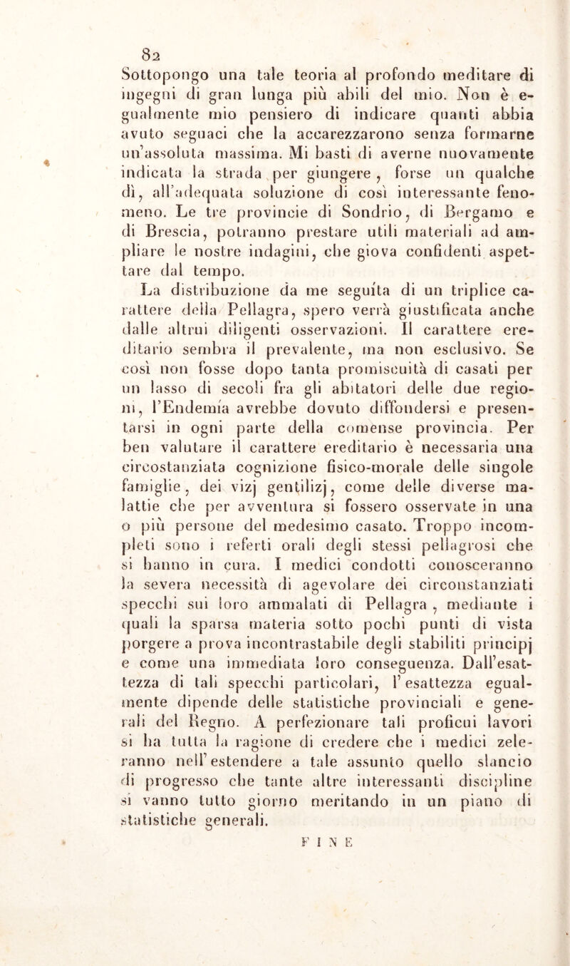 Sottopongo una tale teoria al profondo meditare di ingegni di gran lunga più abili del tnio. Non è e- gualmente mio pensiero di indicare quanti abbia avuto seguaci che la accarezzarono senza formarne un’assoluta massima. Mi basti di averne nuovamente indicata la strada per giungere , forse un qualche dì, alì adequata soluzione di così interessante feno¬ meno. Le tre provincie di Sondrio, di Bergamo e di Brescia, potranno prestare utili materiali ad am¬ pliare le nostre indagini, che giova confidenti aspet¬ tare dal tempo. La distribuzione da me seguita di un triplice ca¬ rattere della Pellagra, spero verrà giustificata anche dalle altrui diligenti osservazioni. Il carattere ere¬ ditario sembra il prevalente, ma non esclusivo. Se così non fosse dopo tanta promiscuità di casati per un lasso di secoli fra gli abitatori delle due regio¬ ni, l’Endemia avrebbe dovuto diffondersi e presen¬ tarsi in ogni parte della comense provincia. Per ben valutare il carattere ereditario è necessaria una circostanziata cognizione fisico-morale delle singole famiglie, dei vizj genfilizj, come delle diverse ma¬ lattie che per avventura si fossero osservate in una o più persone del medesimo casato. Troppo incom¬ pleti sono i referti orali degli stessi pellagrosi che si hanno in cura. I medici condotti conosceranno la severa necessità di agevolare dei circonstanziati specchi sui loro ammalati di Pellagra , mediante i quali Sa sparsa materia sotto pochi punti di vista porgere a prova incontrastabile degli stabiliti principi e come una immediata loro conseguenza. Dall’esat¬ tezza di tali specchi particolari, l’esattezza egual¬ mente dipende delle statistiche provinciali e gene¬ rali dei Regno. A perfezionare tali proficui lavori si ha tutta la ragione di credere che i medici zele¬ ranno nell’estendere a tale assunto quello slancio di progresso che tante altre interessanti discipline ss vanno tutto giorno meritando in un piano di statistiche generali. F I N E