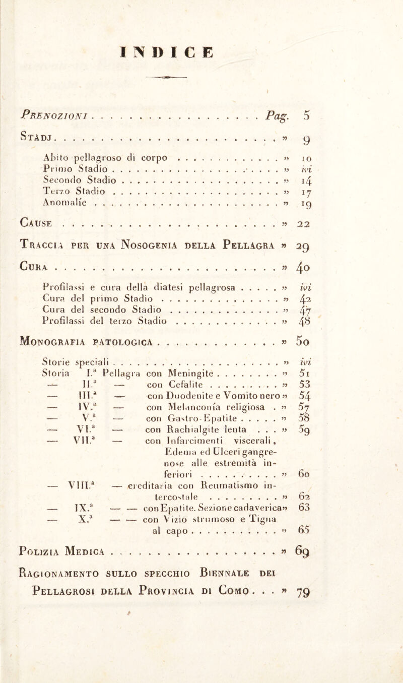 INDICE Prenozioni.Pag. 5 S TA DJ.« 9 Abito pellagroso di corpo .» io Primo Stadio.. ivi Secondo Stadio.. . . 14 Terzo Stadio.» 17 Anomalie.« ic) Cause.55 22 Traccia per una Nosogenia della Pellagra >5 29 Cura.*.» /j.o Profilassi e cura della diatesi pellagrosa.» ivi Cura del primo Stadio.» 42 Cura del secondo Stadio.47 Profilassi del terzo Stadio.» 4^ Monografia patologica.« 5o ivi Storia I.a Pellagra con Meningite. 51 — U.a — con Cefalite . .. » 53 — m.a — con Duodenite e Vomito nero » 54 — ìV.a con Melanconia religiosa . j) 57 — v.a — con G-astro-Epatite. 58 — VI.a — con Rachialgite lenta . . . » % — VII* — con Infarcimenti viscerali , Edema ed Ulceri gangre- uose alle estremità in- feriori. 6o — VHP -— ereditaria con Reumatismo in- tercostale . )> 62 — ix.a — — con Epatite. Sezione cadaverica^ 63 — x.a — — con Vizio strumoso e Tigna al capo. 65 Polizia Medica.... » 69 Ragionamento SULLO SPECCHIO BIENNALE DEI Pellagrosi della Provincia di Como. . . ?> 79 t