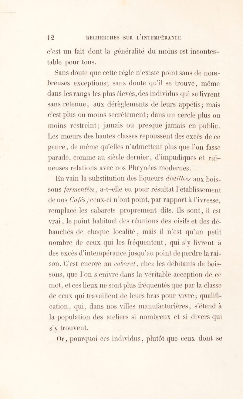 c’est un fait dont la généralité du moins est incontes- table pour tous. Sans doute que cette règle n’existe point sans de nom- breuses exceptions; sans doute qu’il se trouve, même dans les rangs les plus élevés, des individus qui se livrent sans retenue, aux dérèglements de leurs appétis ; mais c’est plus ou moins secrètement ; dans un cercle plus ou moins restreint; jamais ou presque jamais en public. Les mœurs des hautes classes repoussent des excès de ce genre, de même qu’elles n’admettent plus que l’on fasse parade, comme au siècle dernier, d’impudiques et rui- neuses relations avec nos Phrynées modernes. ti En vain la substitution des liqueurs distillées aux bois- sons fermentées, a-t-elle eu pour résultat rétablissement de nos Cafés; ceux-ci iront point, par rapport à l’ivresse, remplacé les cabarets proprement dits. Ils sont, il est vrai, le point habituel des réunions des oisifs et des dé- bauchés de chaque localité, mais il n’est qu’un petit nombre de ceux qui les fréquentent , qui s’y livrent à des excès d’intempérance jusqu’au point de perdre la rai- son. C’est encore au cabaret, chez les débitants de bois- sons, que l’on s’enivre dans la véritable acception de ce mot, et ces lieux ne sont plus fréquentés que par la classe de ceux qui travaillent de leurs bras pour vivre ; qualifi- cation, qui, dans nos villes manufacturières, s’étend à la population des ateliers si nombreux et si divers qui s’y trouvent. Or, pourquoi ces individus, plutôt que ceux dont se