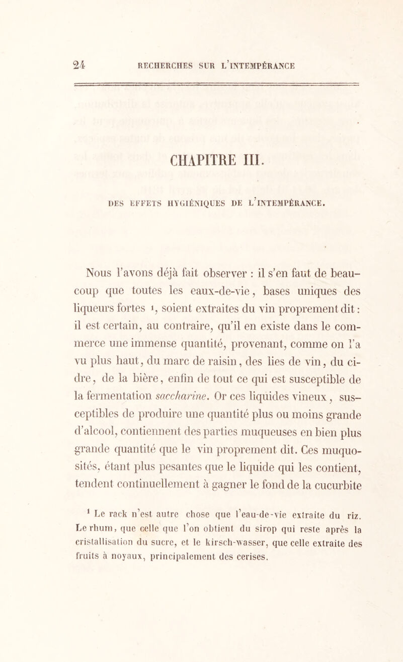 CHAPITRE III. DES EFFETS HYGIÉNIQUES DE l/INTEMPÉRANCE. Nous l’avons déjà lait observer : il s’en faut de beau- coup que toutes les eaux-de-vie, bases uniques des liqueurs fortes q soient extraites du vin proprement dit : il est certain, au contraire, qu’il en existe dans le com- merce une immense quantité, provenant, comme on l’a vu plus haut, du marc de raisin, des lies de vin, du ci- dre , de la bière, enfin de tout ce qui est susceptible de la fermentation saccharine. Or ces liquides vineux, sus- ceptibles de produire une quantité plus ou moins grande d’alcool, contiennent des parties muqueuses en bien plus grande quantité que le vin proprement dit. Ces muquo- sités, étant plus pesantes que le liquide qui les contient, tendent continuellement à gagner le fond de la cucurbite 1 Le rack n’est autre chose que l’eau-de-vie extraite du riz. Le rhum, que celle que l’on obtient du sirop qui reste après la cristallisation du sucre, et le kirsch-Nasser, que celle extraite des fruits à noyaux, principalement des cerises.