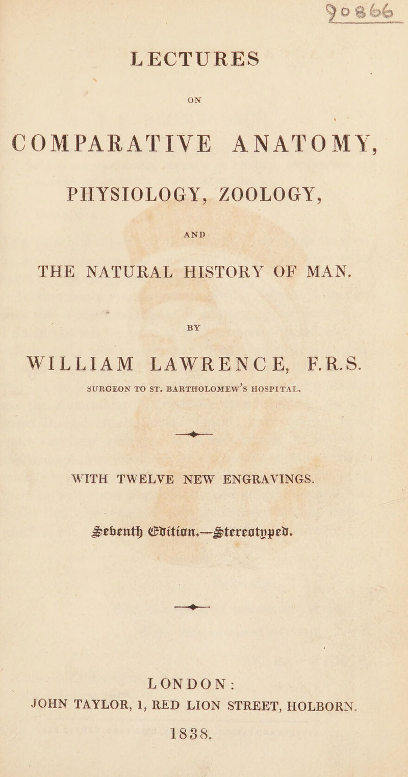 = PPh, 7. if 9 0 &amp;&amp; SMe LECTURES ON COMPARATIVE ANATOMY, PHYSIOLOGY, ZOOLOGY, AND THE NATURAL HISTORY OF MAN. BY WILLIAM LAWRENCE, F.R.S. SURGEON TO ST. BARTHOLOMEW’S HOSPITAL. os WITH TWELVE NEW ENGRAVINGS. Sechenth Crittan.—Dtereotppeyd. LONDON: JOHN TAYLOR, 1, RED LION STREET, HOLBORN. 1838.