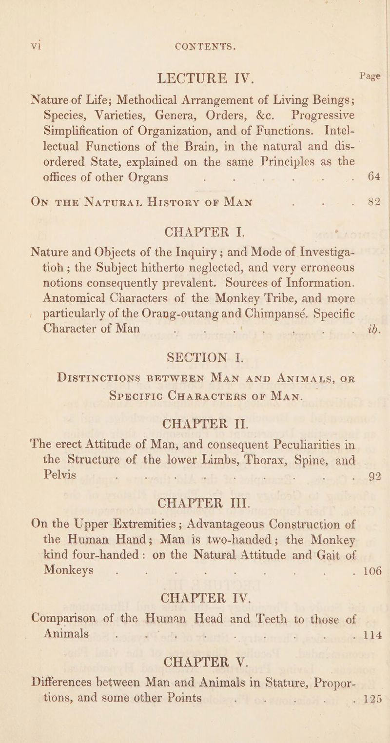 LECTURE IV. Nature of Life; Methodical Arrangement of Living Beings; Species, Varieties, Genera, Orders, &amp;c. Pragressive Simplification of Organization, and of Functions. Intel- lectual Functions of the Brain, in the natural and dis- ordered State, explained on the same Principles as the offices of other Organs Ow THE NaTuRAL History or MAN CHAPTER I. Nature and Objects of the Inquiry ; and Mode of Investiga- tioh ; the Subject hitherto neglected, and very erroneous notions consequently prevalent. Sources of Information. Anatomical Characters of the Monkey Tribe, and more | particularly of the Orang-outang ang Chimpansé. Specific Character of Man , SECTION I. DISTINCTIONS BETWEEN MAN AND ANIMALS, OR Speciric CHARACTERS oF MAN. CHAPTER II. The erect Attitude of Man, and consequent Peculiarities in the Structure of the lower Limbs, Thorax, Spine, and Pelvis : : CHAPTER III. On the Upper Extremities ; Advantageous Construction of the Human Hand; Man is two-handed; the Monkey kind four-handed: on the Natural Attitude and Gait of Monkeys CHAPTER IV. Comparison of the Human Head and Teeth to those of Animals CHAPTER V. Differences between Man and Animals in Stature, Propor- tions, and some other Points Page © 64 id. 92