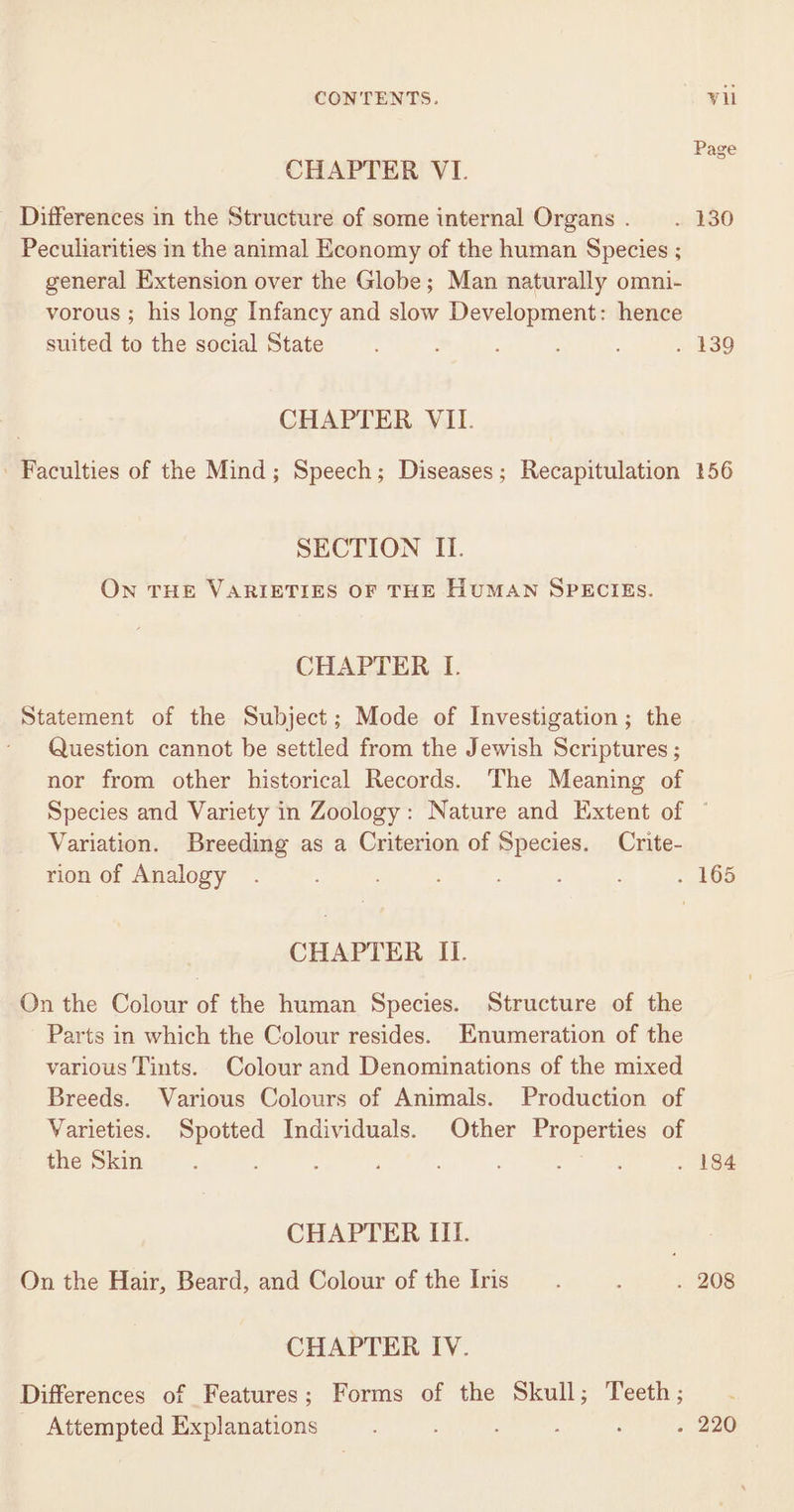 CHAPTER VI. _ Differences in the Structure of some internal Organs . Peculiarities in the animal Economy of the human Species ; general Extension over the Globe; Man naturally omni- vorous ; his long Infancy and slow Development: hence suited to the social State CHAPTER VII. ' Faculties of the Mind; Speech; Diseases; Recapitulation SECTION II. On THE VARIETIES OF THE HUMAN SPECIES. CHAPTER I. Statement of the Subject; Mode of Investigation; the - Question cannot be settled from the Jewish Scriptures ; nor from other historical Records. The Meaning of Species and Variety in Zoology: Nature and Extent of Variation. Breeding as a Criterion of Species. Crite- rion of Analogy CHAPTER II. On the Colour of the human Species. Structure of the Parts in which the Colour resides. Enumeration of the various Tints. Colour and Denominations of the mixed Breeds. Various Colours of Animals. Production of Varieties. Spotted Individuals. Other Properties of the Skin : gains CHAPTER III. On the Hair, Beard, and Colour of the Iris CHAPTER IV. Differences of Features; Forms of the Skull; Teeth; Attempted Explanations , : Page 156