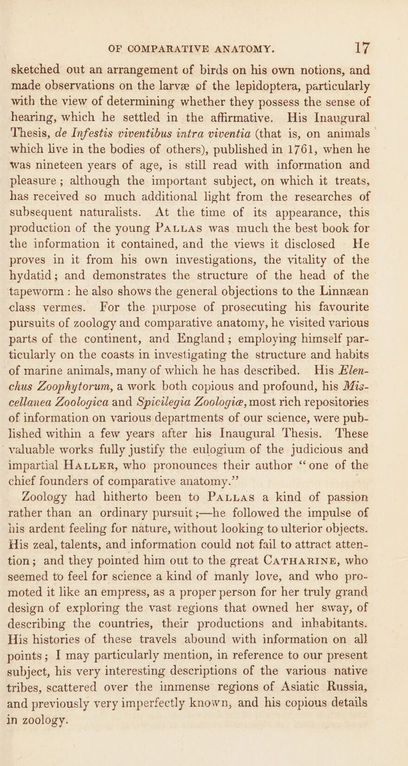 sketched out an arrangement of birds on his own notions, and made observations on the larve of the lepidoptera, particularly with the view of determining whether they possess the sense of hearing, which he settled in the affirmative. His Inaugural Thesis, de Infestis viventibus intra viventia (that is, on animals which live in the bodies of others), published in 1761, when he was nineteen years of age, is still read with information and pleasure ; although the important subject, on which it treats, has received so much additional light from the researches of subsequent naturalists. At the time of its appearance, this production of the young PALLAS was much the best book for the information if contained, and the views it disclosed He proves in it from his own investigations, the vitality of the hydatid; and demonstrates the structure of the head of the tapeworm : he also shows the general objections to the Linnean class vermes. For the purpose of prosecuting his favourite pursuits of zoology and comparative anatomy, he visited various parts of the continent, and England; employing himself par- ticularly on the coasts in investigating the structure and habits of marine animals, many of which he has desctibed. His Elen- chus Zoophytorum, a work both copious and profound, his Mis- cellanea Zoologica and Spicilegia Zoologia, most rich repositories of information on various departments of our science, were pub- lished within a few years after his Inaugural Thesis. These ‘valuable works fully justify the eulogium of the judicious and impartial HALLER, who pronounces their author “one of the chief founders of comparative anatomy.” Zoology had hitherto been to PaLuas a kind of passion rather than an ordinary pursuit ;—he followed the impulse of his ardent feeling for nature, without looking to ulterior objects. His zeal, talents, and information could not fail to attract atten- tion; and they pointed him out to the great CATHARINE, who seemed to feel for science a kind of manly love, and who pro- moted it like an empress, as a proper person for her truly grand design of exploring the vast regions that owned her sway, of describing the countries, their productions and inhabitants. His histories of these travels abound with information on all points; I may particularly mention, in reference to our present subject, his very interesting descriptions of the various native tribes, scattered over the immense regions of Asiatic Russia, and previously very imperfectly known, and his copious details in zoology.