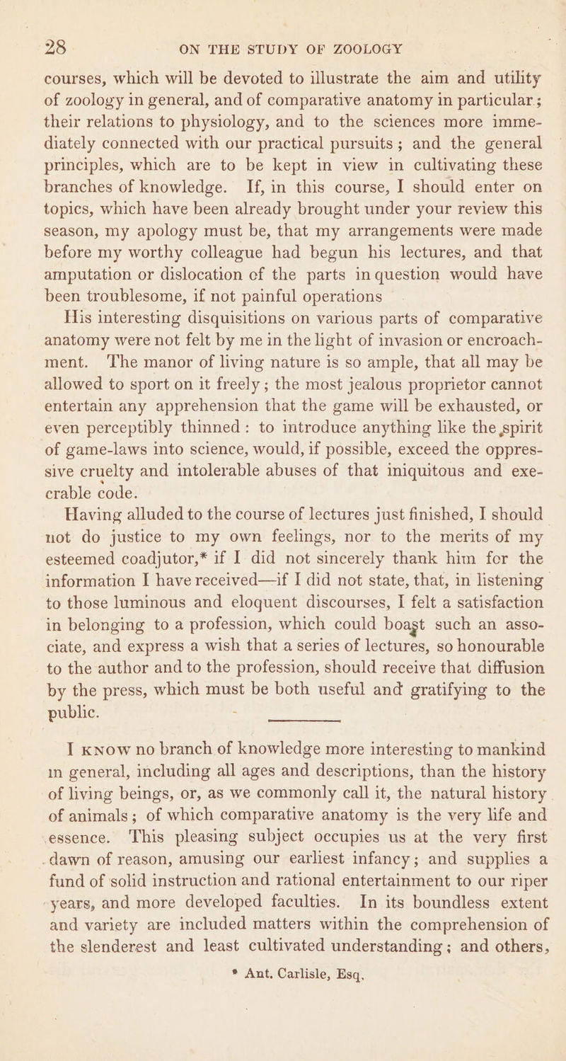 courses, which will be devoted to illustrate the aim and utility of zoology in general, and of comparative anatomy in particular ; their relations to physiology, and to the sciences more imme- diately connected with our practical pursuits; and the general principles, which are to be kept in view in cultivating these branches of knowledge. If, in this course, I should enter on topics, which have been already brought under your review this season, my apology must be, that my arrangements were made before my worthy colleague had begun his lectures, and that amputation or dislocation of the parts in question would have been troublesome, if not painful operations His interesting disquisitions on various parts of comparative anatomy were not felt by me in the light of invasion or encroach- ment. ‘The manor of living nature is so ample, that all may be allowed to sport on it freely ; the most jealous proprietor cannot entertain any apprehension that the game will be exhausted, or even perceptibly thinned: to introduce anything like the ,spirit of game-laws into science, would, if possible, exceed the oppres- sive cruelty and intolerable abuses of that iniquitous and exe- crable code. Having alluded to the course of lectures just finished, I should not do justice to my own feelings, nor to the merits of my esteemed coadjutor,* if I did not sincerely thank him for the information I have received—if I did not state, that, in listening to those luminous and eloquent discourses, I felt a satisfaction in belonging to a profession, which could boagt such an asso- ciate, and express a wish that a series of lectures, so honourable to the author and to the profession, should receive that diffusion by the press, which must be both useful and gratifying to the public. . I know no branch of knowledge more interesting to mankind in general, including all ages and descriptions, than the history of living beings, or, as we commonly call it, the natural history of animals; of which comparative anatomy is the very life and essence. This pleasing subject occupies us at the very first .dawn of reason, amusing our earliest infancy; and supplies a fund of solid instruction and rational] entertainment to our riper years, and more developed faculties. In its boundless extent and variety are included matters within the comprehension of the slenderest and least cultivated understanding; and others, * Ant, Carlisle, Esq,